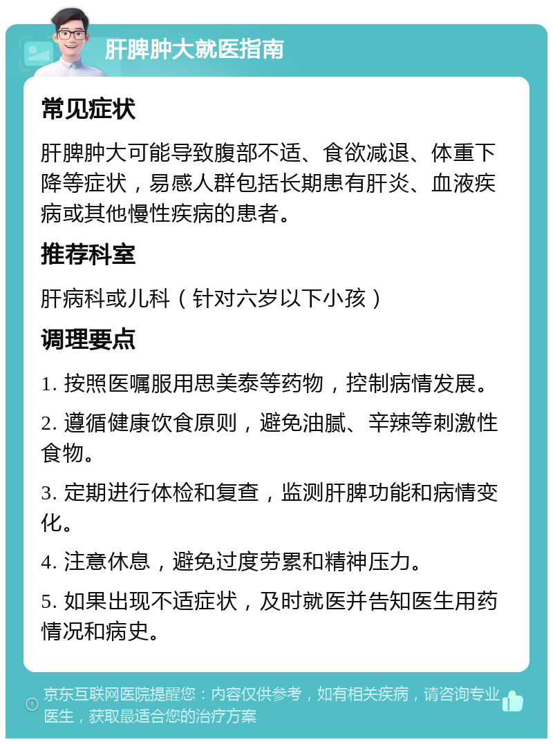 肝脾肿大就医指南 常见症状 肝脾肿大可能导致腹部不适、食欲减退、体重下降等症状，易感人群包括长期患有肝炎、血液疾病或其他慢性疾病的患者。 推荐科室 肝病科或儿科（针对六岁以下小孩） 调理要点 1. 按照医嘱服用思美泰等药物，控制病情发展。 2. 遵循健康饮食原则，避免油腻、辛辣等刺激性食物。 3. 定期进行体检和复查，监测肝脾功能和病情变化。 4. 注意休息，避免过度劳累和精神压力。 5. 如果出现不适症状，及时就医并告知医生用药情况和病史。