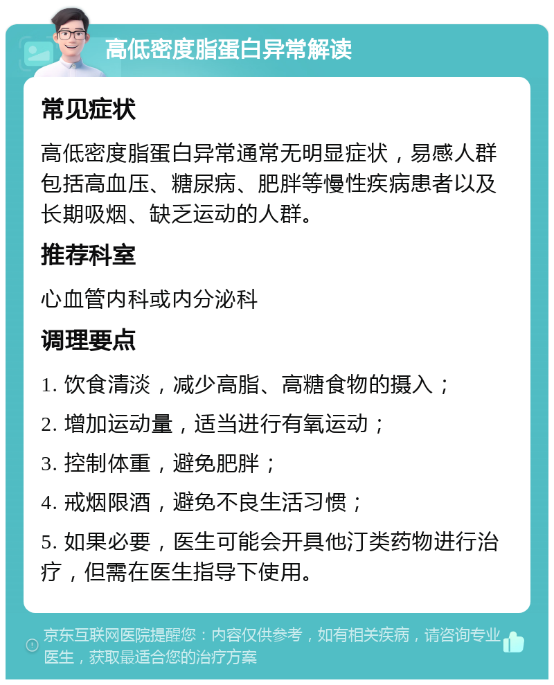 高低密度脂蛋白异常解读 常见症状 高低密度脂蛋白异常通常无明显症状，易感人群包括高血压、糖尿病、肥胖等慢性疾病患者以及长期吸烟、缺乏运动的人群。 推荐科室 心血管内科或内分泌科 调理要点 1. 饮食清淡，减少高脂、高糖食物的摄入； 2. 增加运动量，适当进行有氧运动； 3. 控制体重，避免肥胖； 4. 戒烟限酒，避免不良生活习惯； 5. 如果必要，医生可能会开具他汀类药物进行治疗，但需在医生指导下使用。