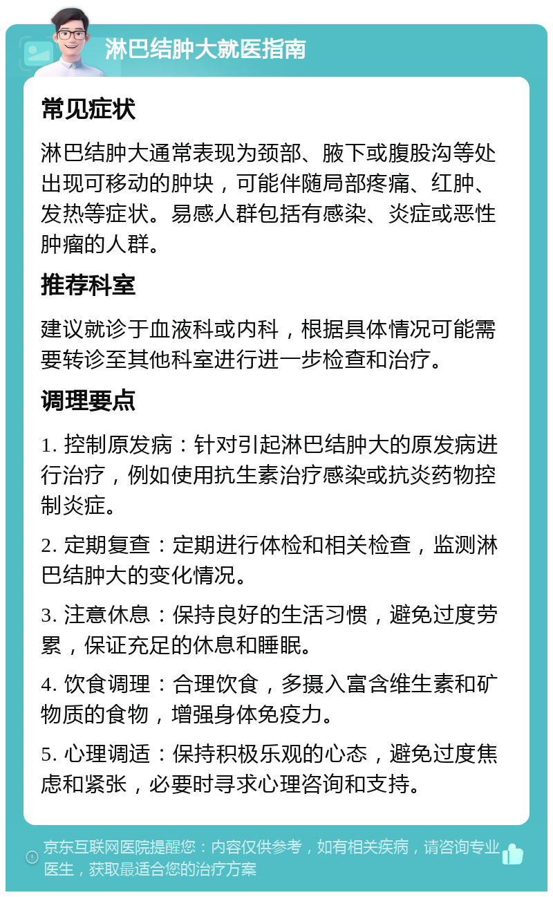 淋巴结肿大就医指南 常见症状 淋巴结肿大通常表现为颈部、腋下或腹股沟等处出现可移动的肿块，可能伴随局部疼痛、红肿、发热等症状。易感人群包括有感染、炎症或恶性肿瘤的人群。 推荐科室 建议就诊于血液科或内科，根据具体情况可能需要转诊至其他科室进行进一步检查和治疗。 调理要点 1. 控制原发病：针对引起淋巴结肿大的原发病进行治疗，例如使用抗生素治疗感染或抗炎药物控制炎症。 2. 定期复查：定期进行体检和相关检查，监测淋巴结肿大的变化情况。 3. 注意休息：保持良好的生活习惯，避免过度劳累，保证充足的休息和睡眠。 4. 饮食调理：合理饮食，多摄入富含维生素和矿物质的食物，增强身体免疫力。 5. 心理调适：保持积极乐观的心态，避免过度焦虑和紧张，必要时寻求心理咨询和支持。