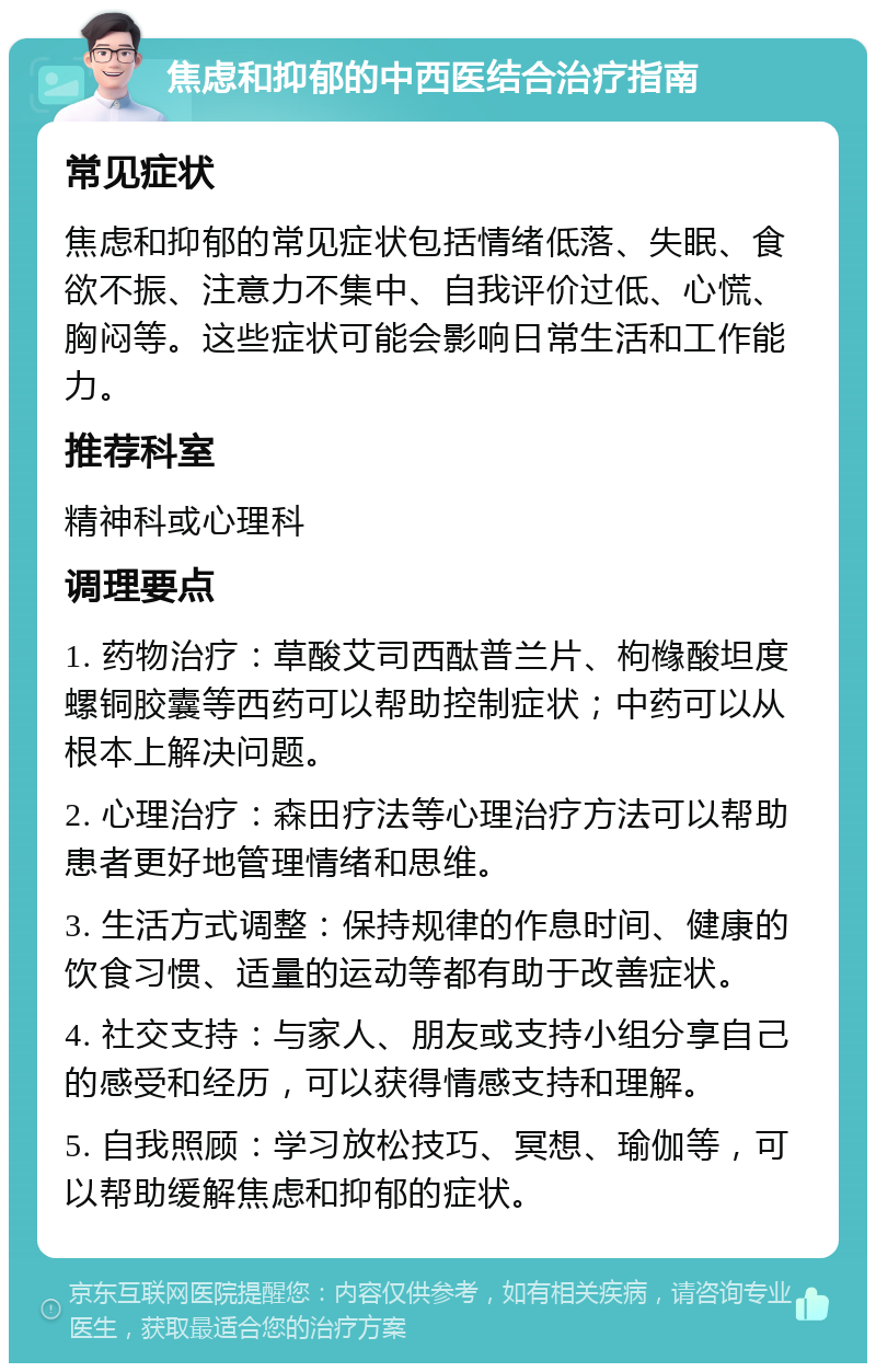 焦虑和抑郁的中西医结合治疗指南 常见症状 焦虑和抑郁的常见症状包括情绪低落、失眠、食欲不振、注意力不集中、自我评价过低、心慌、胸闷等。这些症状可能会影响日常生活和工作能力。 推荐科室 精神科或心理科 调理要点 1. 药物治疗：草酸艾司西酞普兰片、枸橼酸坦度螺铜胶囊等西药可以帮助控制症状；中药可以从根本上解决问题。 2. 心理治疗：森田疗法等心理治疗方法可以帮助患者更好地管理情绪和思维。 3. 生活方式调整：保持规律的作息时间、健康的饮食习惯、适量的运动等都有助于改善症状。 4. 社交支持：与家人、朋友或支持小组分享自己的感受和经历，可以获得情感支持和理解。 5. 自我照顾：学习放松技巧、冥想、瑜伽等，可以帮助缓解焦虑和抑郁的症状。