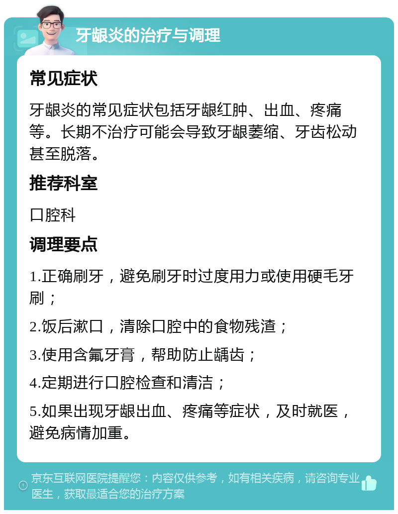 牙龈炎的治疗与调理 常见症状 牙龈炎的常见症状包括牙龈红肿、出血、疼痛等。长期不治疗可能会导致牙龈萎缩、牙齿松动甚至脱落。 推荐科室 口腔科 调理要点 1.正确刷牙，避免刷牙时过度用力或使用硬毛牙刷； 2.饭后漱口，清除口腔中的食物残渣； 3.使用含氟牙膏，帮助防止龋齿； 4.定期进行口腔检查和清洁； 5.如果出现牙龈出血、疼痛等症状，及时就医，避免病情加重。