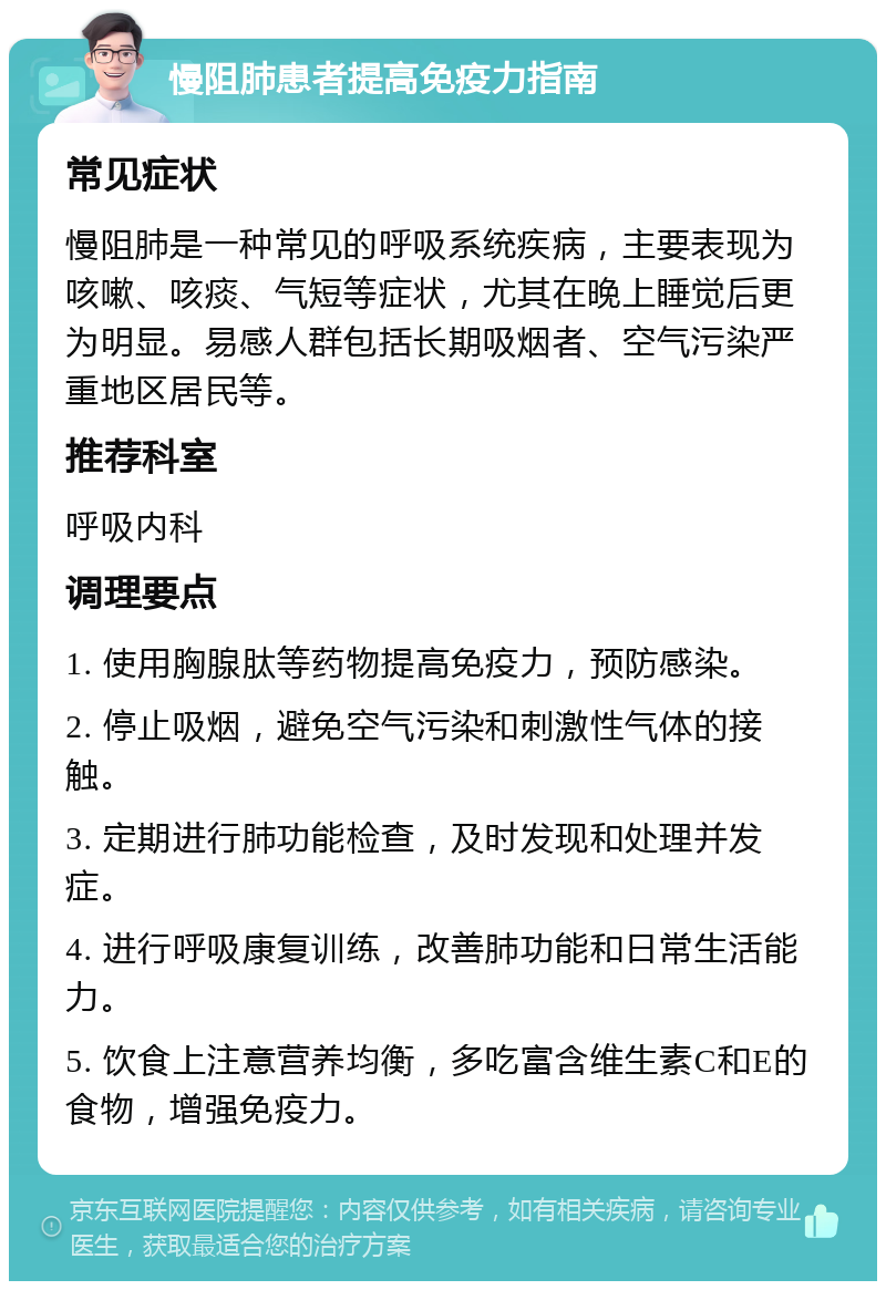 慢阻肺患者提高免疫力指南 常见症状 慢阻肺是一种常见的呼吸系统疾病，主要表现为咳嗽、咳痰、气短等症状，尤其在晚上睡觉后更为明显。易感人群包括长期吸烟者、空气污染严重地区居民等。 推荐科室 呼吸内科 调理要点 1. 使用胸腺肽等药物提高免疫力，预防感染。 2. 停止吸烟，避免空气污染和刺激性气体的接触。 3. 定期进行肺功能检查，及时发现和处理并发症。 4. 进行呼吸康复训练，改善肺功能和日常生活能力。 5. 饮食上注意营养均衡，多吃富含维生素C和E的食物，增强免疫力。