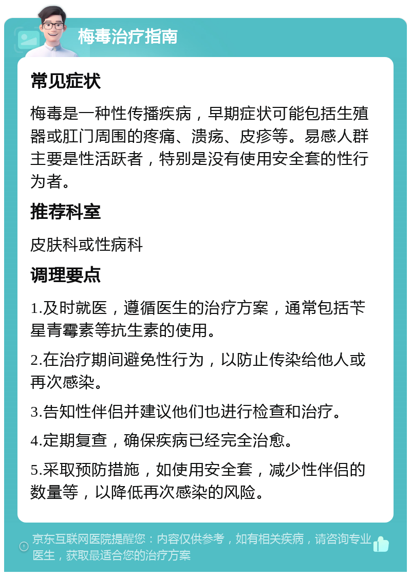 梅毒治疗指南 常见症状 梅毒是一种性传播疾病，早期症状可能包括生殖器或肛门周围的疼痛、溃疡、皮疹等。易感人群主要是性活跃者，特别是没有使用安全套的性行为者。 推荐科室 皮肤科或性病科 调理要点 1.及时就医，遵循医生的治疗方案，通常包括苄星青霉素等抗生素的使用。 2.在治疗期间避免性行为，以防止传染给他人或再次感染。 3.告知性伴侣并建议他们也进行检查和治疗。 4.定期复查，确保疾病已经完全治愈。 5.采取预防措施，如使用安全套，减少性伴侣的数量等，以降低再次感染的风险。