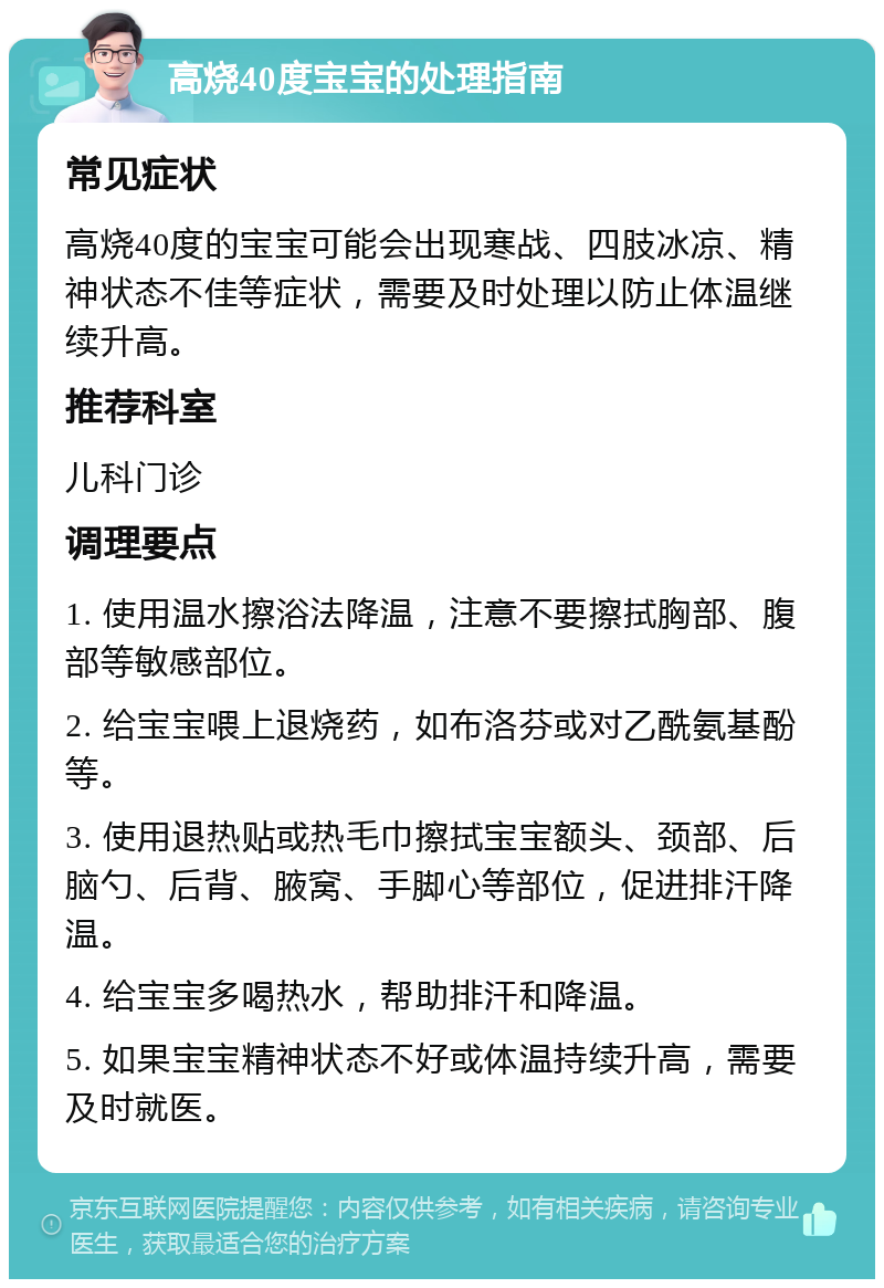 高烧40度宝宝的处理指南 常见症状 高烧40度的宝宝可能会出现寒战、四肢冰凉、精神状态不佳等症状，需要及时处理以防止体温继续升高。 推荐科室 儿科门诊 调理要点 1. 使用温水擦浴法降温，注意不要擦拭胸部、腹部等敏感部位。 2. 给宝宝喂上退烧药，如布洛芬或对乙酰氨基酚等。 3. 使用退热贴或热毛巾擦拭宝宝额头、颈部、后脑勺、后背、腋窝、手脚心等部位，促进排汗降温。 4. 给宝宝多喝热水，帮助排汗和降温。 5. 如果宝宝精神状态不好或体温持续升高，需要及时就医。