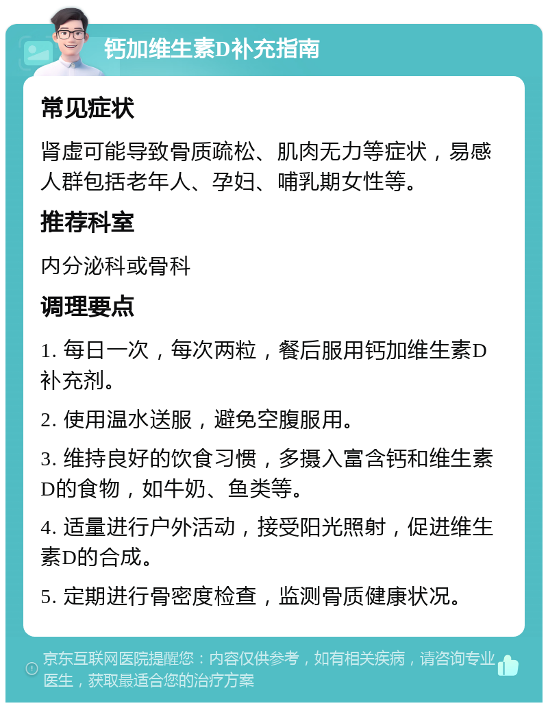 钙加维生素D补充指南 常见症状 肾虚可能导致骨质疏松、肌肉无力等症状，易感人群包括老年人、孕妇、哺乳期女性等。 推荐科室 内分泌科或骨科 调理要点 1. 每日一次，每次两粒，餐后服用钙加维生素D补充剂。 2. 使用温水送服，避免空腹服用。 3. 维持良好的饮食习惯，多摄入富含钙和维生素D的食物，如牛奶、鱼类等。 4. 适量进行户外活动，接受阳光照射，促进维生素D的合成。 5. 定期进行骨密度检查，监测骨质健康状况。