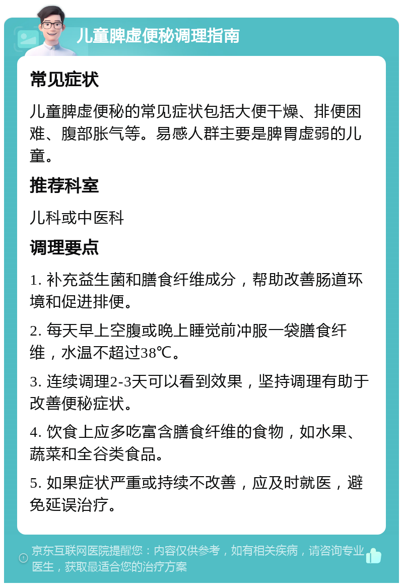 儿童脾虚便秘调理指南 常见症状 儿童脾虚便秘的常见症状包括大便干燥、排便困难、腹部胀气等。易感人群主要是脾胃虚弱的儿童。 推荐科室 儿科或中医科 调理要点 1. 补充益生菌和膳食纤维成分，帮助改善肠道环境和促进排便。 2. 每天早上空腹或晚上睡觉前冲服一袋膳食纤维，水温不超过38℃。 3. 连续调理2-3天可以看到效果，坚持调理有助于改善便秘症状。 4. 饮食上应多吃富含膳食纤维的食物，如水果、蔬菜和全谷类食品。 5. 如果症状严重或持续不改善，应及时就医，避免延误治疗。