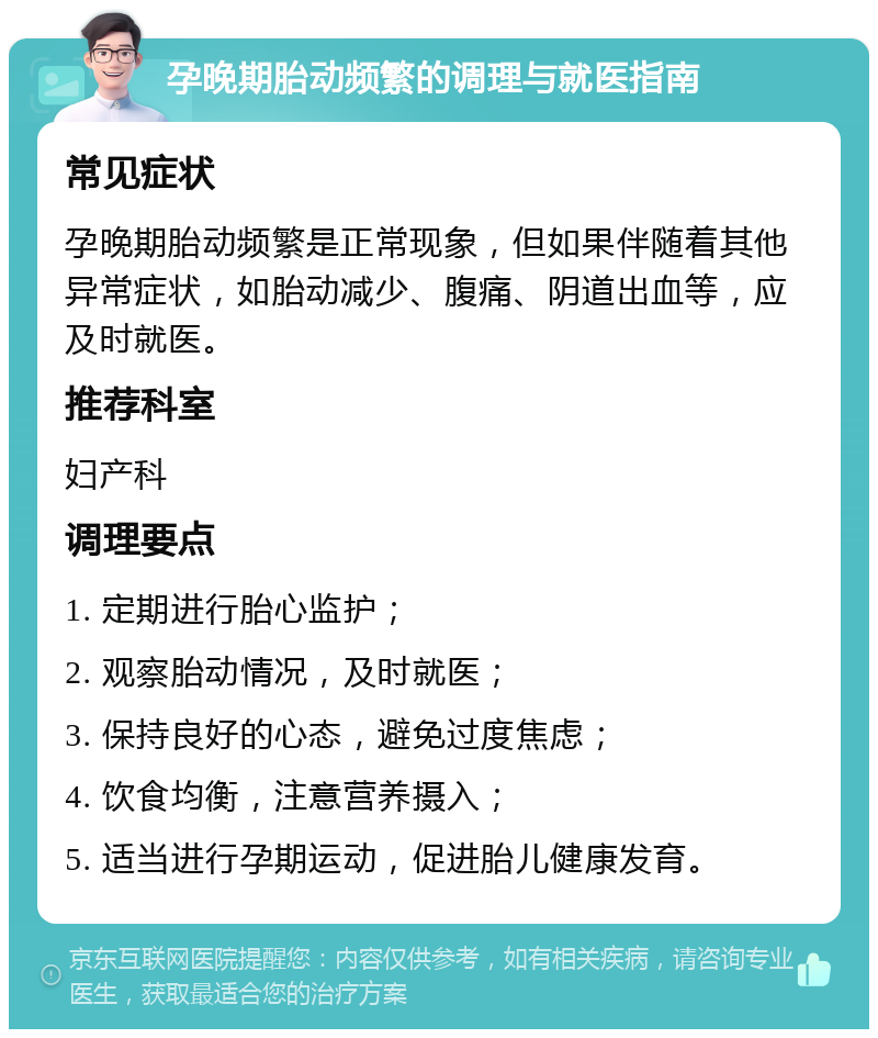 孕晚期胎动频繁的调理与就医指南 常见症状 孕晚期胎动频繁是正常现象，但如果伴随着其他异常症状，如胎动减少、腹痛、阴道出血等，应及时就医。 推荐科室 妇产科 调理要点 1. 定期进行胎心监护； 2. 观察胎动情况，及时就医； 3. 保持良好的心态，避免过度焦虑； 4. 饮食均衡，注意营养摄入； 5. 适当进行孕期运动，促进胎儿健康发育。