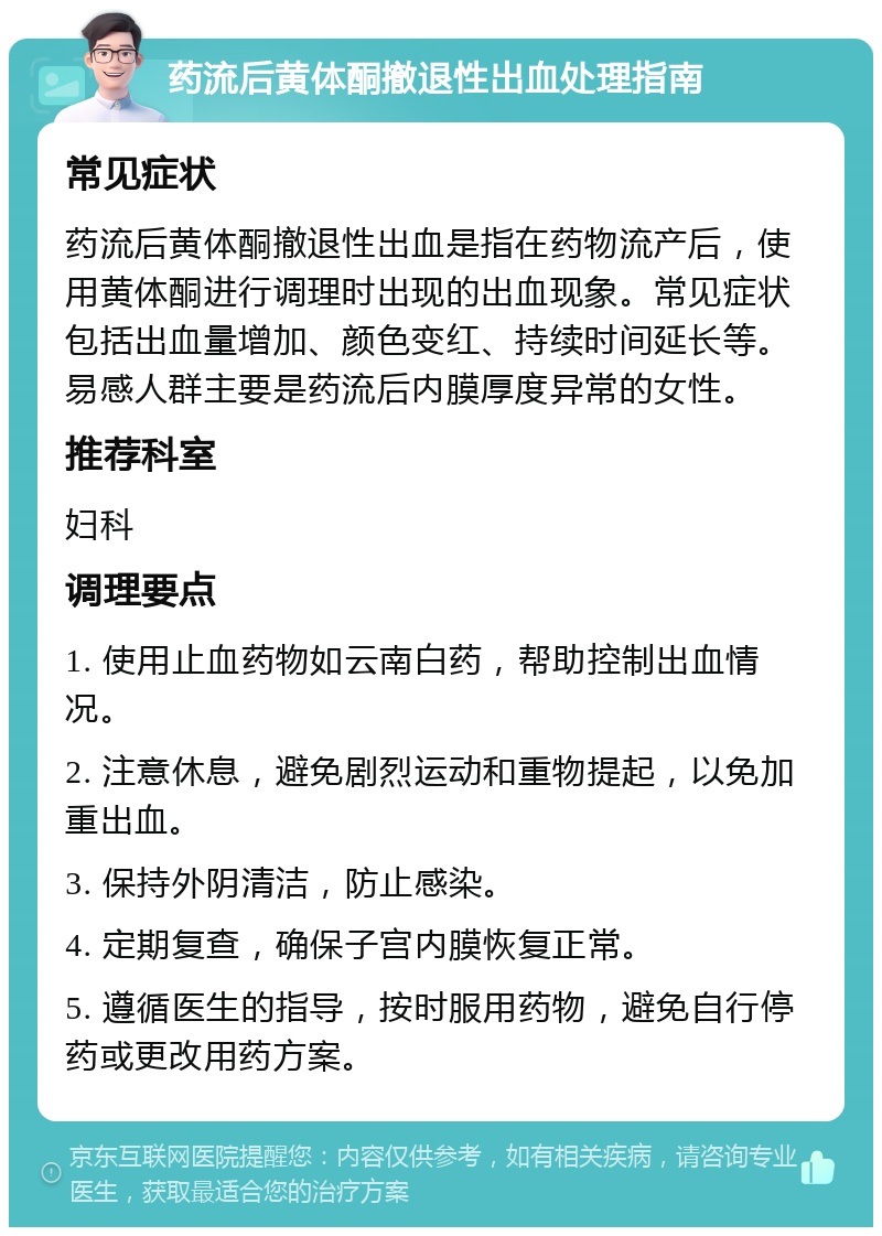 药流后黄体酮撤退性出血处理指南 常见症状 药流后黄体酮撤退性出血是指在药物流产后，使用黄体酮进行调理时出现的出血现象。常见症状包括出血量增加、颜色变红、持续时间延长等。易感人群主要是药流后内膜厚度异常的女性。 推荐科室 妇科 调理要点 1. 使用止血药物如云南白药，帮助控制出血情况。 2. 注意休息，避免剧烈运动和重物提起，以免加重出血。 3. 保持外阴清洁，防止感染。 4. 定期复查，确保子宫内膜恢复正常。 5. 遵循医生的指导，按时服用药物，避免自行停药或更改用药方案。