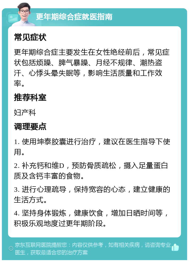 更年期综合症就医指南 常见症状 更年期综合症主要发生在女性绝经前后，常见症状包括烦躁、脾气暴躁、月经不规律、潮热盗汗、心悸头晕失眠等，影响生活质量和工作效率。 推荐科室 妇产科 调理要点 1. 使用坤泰胶囊进行治疗，建议在医生指导下使用。 2. 补充钙和维D，预防骨质疏松，摄入足量蛋白质及含钙丰富的食物。 3. 进行心理疏导，保持宽容的心态，建立健康的生活方式。 4. 坚持身体锻炼，健康饮食，增加日晒时间等，积极乐观地度过更年期阶段。