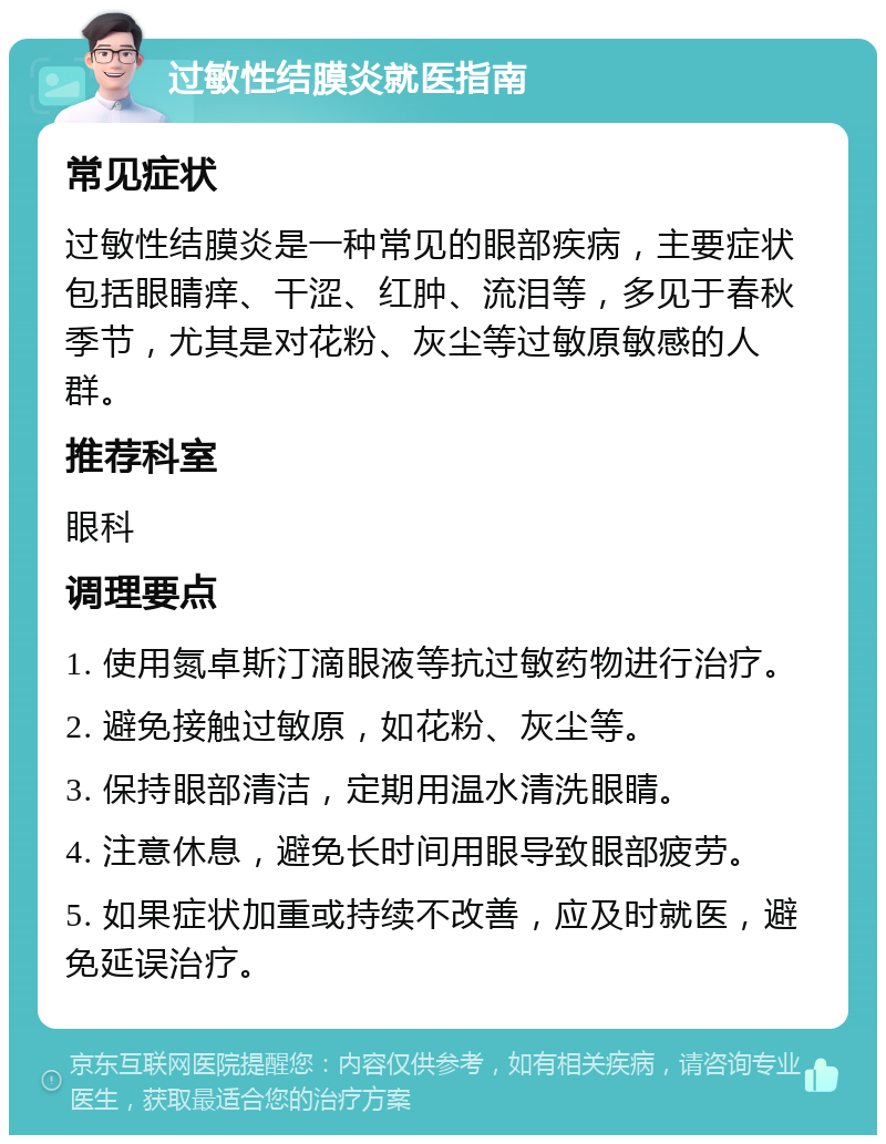 过敏性结膜炎就医指南 常见症状 过敏性结膜炎是一种常见的眼部疾病，主要症状包括眼睛痒、干涩、红肿、流泪等，多见于春秋季节，尤其是对花粉、灰尘等过敏原敏感的人群。 推荐科室 眼科 调理要点 1. 使用氮卓斯汀滴眼液等抗过敏药物进行治疗。 2. 避免接触过敏原，如花粉、灰尘等。 3. 保持眼部清洁，定期用温水清洗眼睛。 4. 注意休息，避免长时间用眼导致眼部疲劳。 5. 如果症状加重或持续不改善，应及时就医，避免延误治疗。