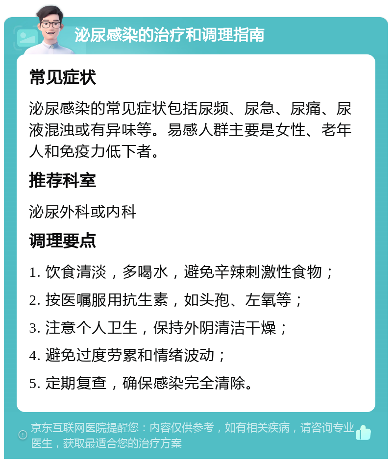 泌尿感染的治疗和调理指南 常见症状 泌尿感染的常见症状包括尿频、尿急、尿痛、尿液混浊或有异味等。易感人群主要是女性、老年人和免疫力低下者。 推荐科室 泌尿外科或内科 调理要点 1. 饮食清淡，多喝水，避免辛辣刺激性食物； 2. 按医嘱服用抗生素，如头孢、左氧等； 3. 注意个人卫生，保持外阴清洁干燥； 4. 避免过度劳累和情绪波动； 5. 定期复查，确保感染完全清除。