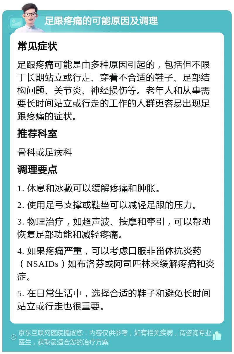 足跟疼痛的可能原因及调理 常见症状 足跟疼痛可能是由多种原因引起的，包括但不限于长期站立或行走、穿着不合适的鞋子、足部结构问题、关节炎、神经损伤等。老年人和从事需要长时间站立或行走的工作的人群更容易出现足跟疼痛的症状。 推荐科室 骨科或足病科 调理要点 1. 休息和冰敷可以缓解疼痛和肿胀。 2. 使用足弓支撑或鞋垫可以减轻足跟的压力。 3. 物理治疗，如超声波、按摩和牵引，可以帮助恢复足部功能和减轻疼痛。 4. 如果疼痛严重，可以考虑口服非甾体抗炎药（NSAIDs）如布洛芬或阿司匹林来缓解疼痛和炎症。 5. 在日常生活中，选择合适的鞋子和避免长时间站立或行走也很重要。