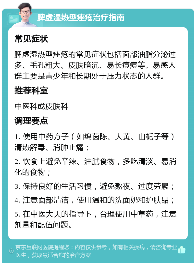 脾虚湿热型痤疮治疗指南 常见症状 脾虚湿热型痤疮的常见症状包括面部油脂分泌过多、毛孔粗大、皮肤暗沉、易长痘痘等。易感人群主要是青少年和长期处于压力状态的人群。 推荐科室 中医科或皮肤科 调理要点 1. 使用中药方子（如绵茵陈、大黄、山栀子等）清热解毒、消肿止痛； 2. 饮食上避免辛辣、油腻食物，多吃清淡、易消化的食物； 3. 保持良好的生活习惯，避免熬夜、过度劳累； 4. 注意面部清洁，使用温和的洗面奶和护肤品； 5. 在中医大夫的指导下，合理使用中草药，注意剂量和配伍问题。