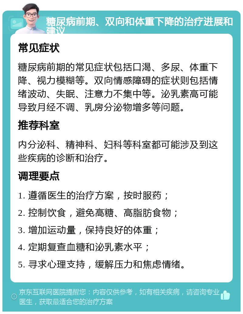 糖尿病前期、双向和体重下降的治疗进展和建议 常见症状 糖尿病前期的常见症状包括口渴、多尿、体重下降、视力模糊等。双向情感障碍的症状则包括情绪波动、失眠、注意力不集中等。泌乳素高可能导致月经不调、乳房分泌物增多等问题。 推荐科室 内分泌科、精神科、妇科等科室都可能涉及到这些疾病的诊断和治疗。 调理要点 1. 遵循医生的治疗方案，按时服药； 2. 控制饮食，避免高糖、高脂肪食物； 3. 增加运动量，保持良好的体重； 4. 定期复查血糖和泌乳素水平； 5. 寻求心理支持，缓解压力和焦虑情绪。