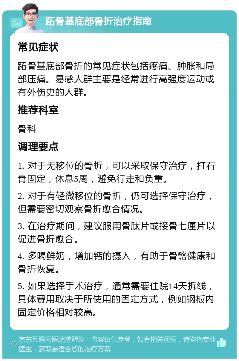 跖骨基底部骨折治疗指南 常见症状 跖骨基底部骨折的常见症状包括疼痛、肿胀和局部压痛。易感人群主要是经常进行高强度运动或有外伤史的人群。 推荐科室 骨科 调理要点 1. 对于无移位的骨折，可以采取保守治疗，打石膏固定，休息5周，避免行走和负重。 2. 对于有轻微移位的骨折，仍可选择保守治疗，但需要密切观察骨折愈合情况。 3. 在治疗期间，建议服用骨肽片或接骨七厘片以促进骨折愈合。 4. 多喝鲜奶，增加钙的摄入，有助于骨骼健康和骨折恢复。 5. 如果选择手术治疗，通常需要住院14天拆线，具体费用取决于所使用的固定方式，例如钢板内固定价格相对较高。