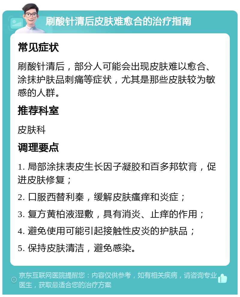 刷酸针清后皮肤难愈合的治疗指南 常见症状 刷酸针清后，部分人可能会出现皮肤难以愈合、涂抹护肤品刺痛等症状，尤其是那些皮肤较为敏感的人群。 推荐科室 皮肤科 调理要点 1. 局部涂抹表皮生长因子凝胶和百多邦软膏，促进皮肤修复； 2. 口服西替利秦，缓解皮肤瘙痒和炎症； 3. 复方黄柏液湿敷，具有消炎、止痒的作用； 4. 避免使用可能引起接触性皮炎的护肤品； 5. 保持皮肤清洁，避免感染。