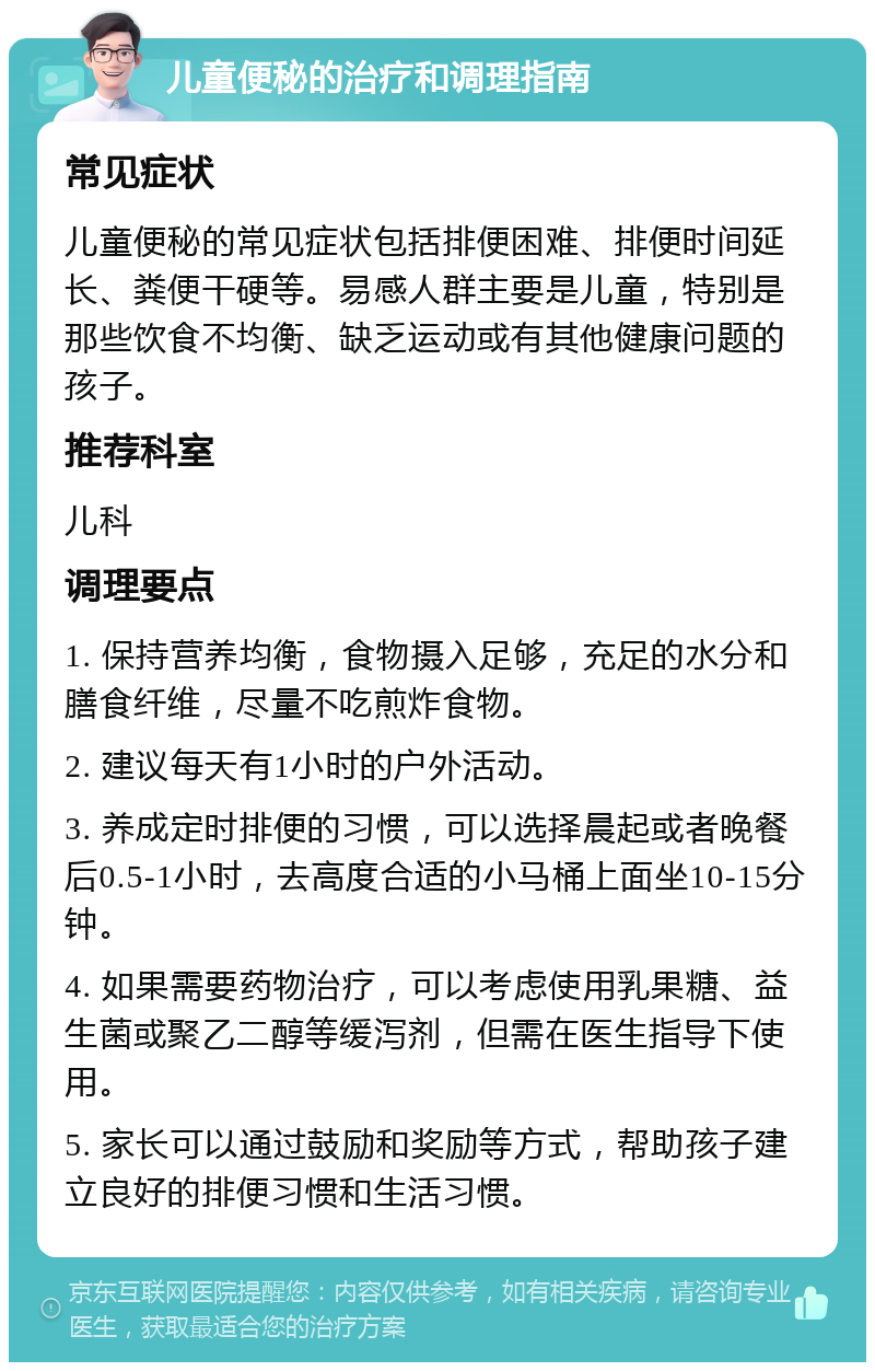 儿童便秘的治疗和调理指南 常见症状 儿童便秘的常见症状包括排便困难、排便时间延长、粪便干硬等。易感人群主要是儿童，特别是那些饮食不均衡、缺乏运动或有其他健康问题的孩子。 推荐科室 儿科 调理要点 1. 保持营养均衡，食物摄入足够，充足的水分和膳食纤维，尽量不吃煎炸食物。 2. 建议每天有1小时的户外活动。 3. 养成定时排便的习惯，可以选择晨起或者晚餐后0.5-1小时，去高度合适的小马桶上面坐10-15分钟。 4. 如果需要药物治疗，可以考虑使用乳果糖、益生菌或聚乙二醇等缓泻剂，但需在医生指导下使用。 5. 家长可以通过鼓励和奖励等方式，帮助孩子建立良好的排便习惯和生活习惯。