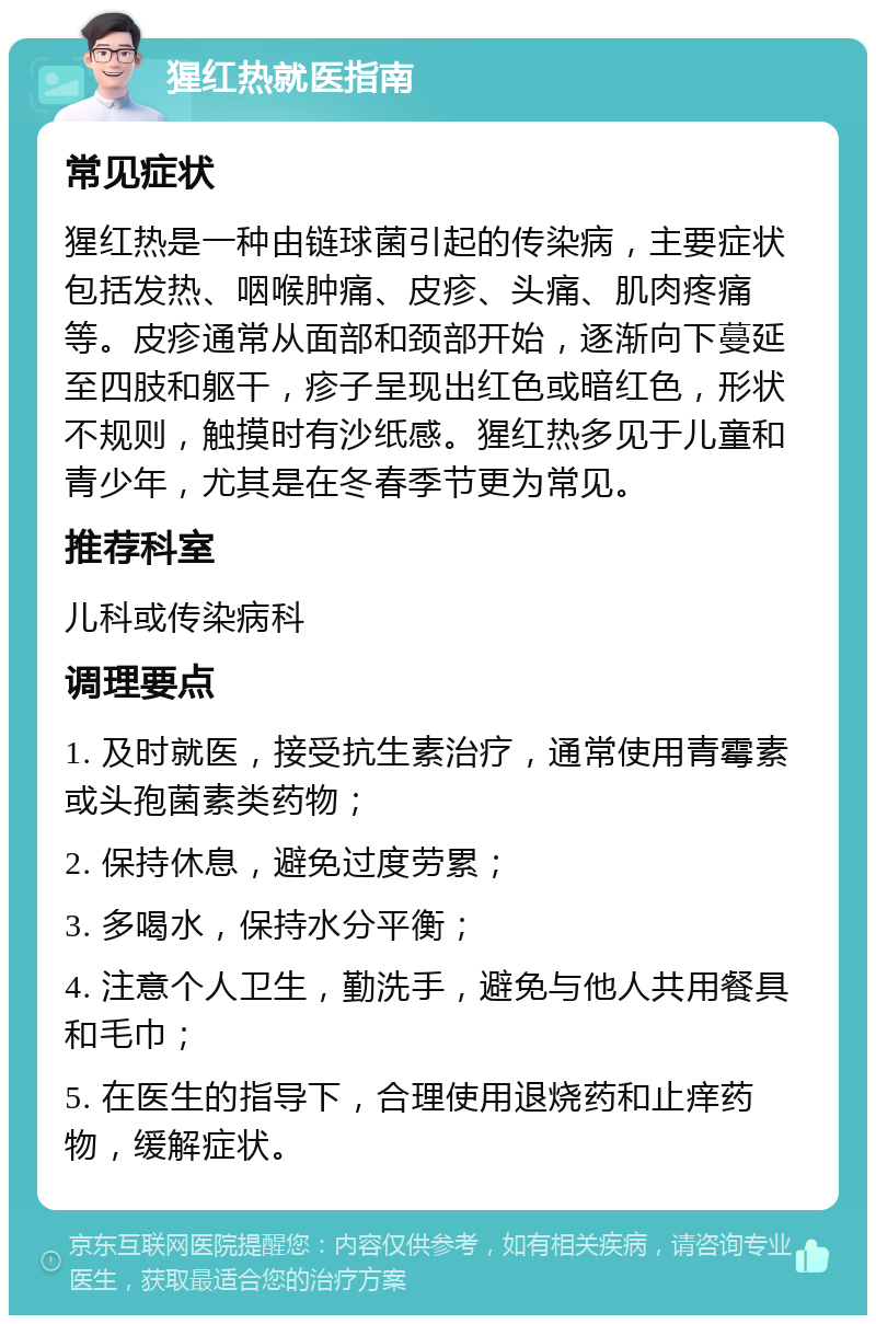 猩红热就医指南 常见症状 猩红热是一种由链球菌引起的传染病，主要症状包括发热、咽喉肿痛、皮疹、头痛、肌肉疼痛等。皮疹通常从面部和颈部开始，逐渐向下蔓延至四肢和躯干，疹子呈现出红色或暗红色，形状不规则，触摸时有沙纸感。猩红热多见于儿童和青少年，尤其是在冬春季节更为常见。 推荐科室 儿科或传染病科 调理要点 1. 及时就医，接受抗生素治疗，通常使用青霉素或头孢菌素类药物； 2. 保持休息，避免过度劳累； 3. 多喝水，保持水分平衡； 4. 注意个人卫生，勤洗手，避免与他人共用餐具和毛巾； 5. 在医生的指导下，合理使用退烧药和止痒药物，缓解症状。