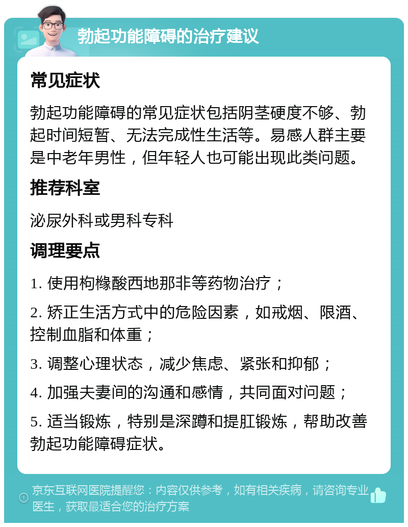 勃起功能障碍的治疗建议 常见症状 勃起功能障碍的常见症状包括阴茎硬度不够、勃起时间短暂、无法完成性生活等。易感人群主要是中老年男性，但年轻人也可能出现此类问题。 推荐科室 泌尿外科或男科专科 调理要点 1. 使用枸橼酸西地那非等药物治疗； 2. 矫正生活方式中的危险因素，如戒烟、限酒、控制血脂和体重； 3. 调整心理状态，减少焦虑、紧张和抑郁； 4. 加强夫妻间的沟通和感情，共同面对问题； 5. 适当锻炼，特别是深蹲和提肛锻炼，帮助改善勃起功能障碍症状。