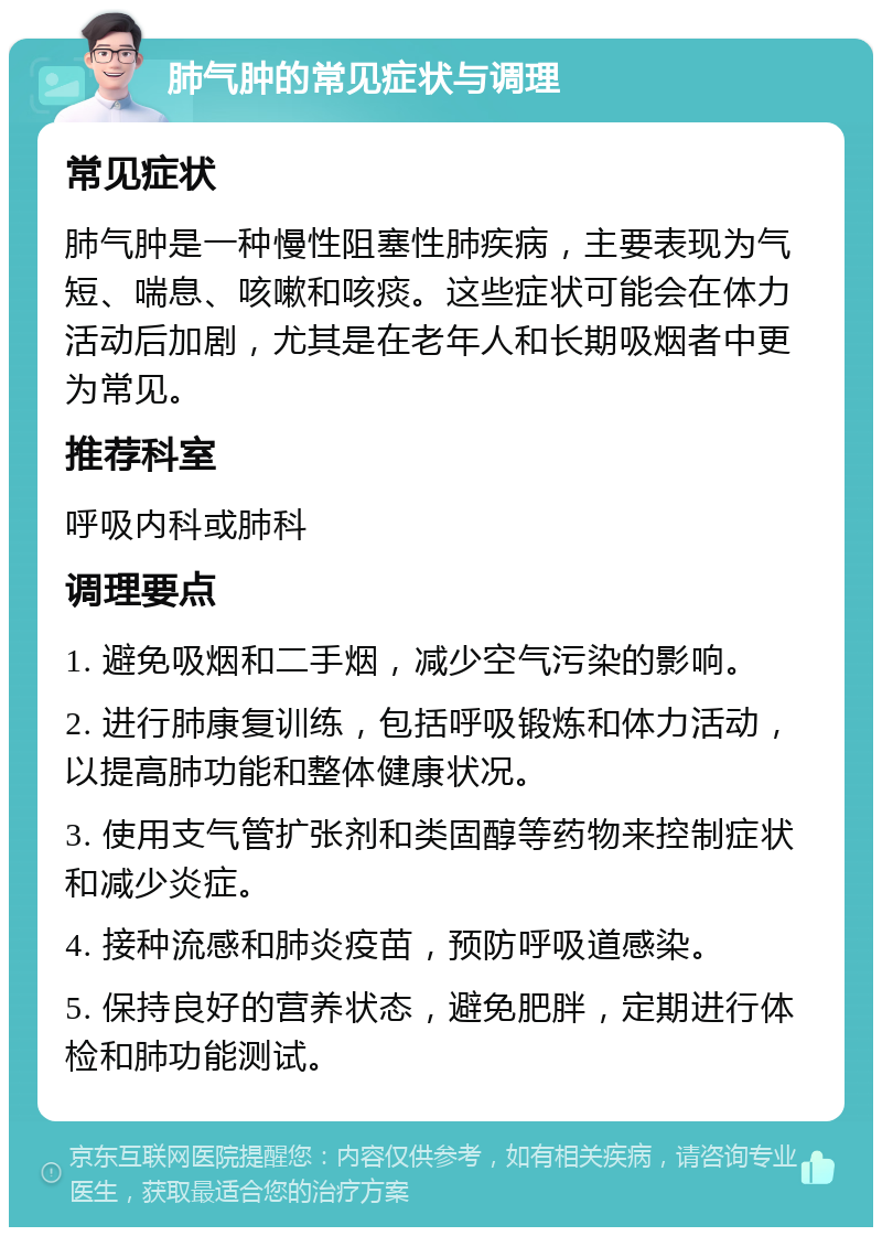 肺气肿的常见症状与调理 常见症状 肺气肿是一种慢性阻塞性肺疾病，主要表现为气短、喘息、咳嗽和咳痰。这些症状可能会在体力活动后加剧，尤其是在老年人和长期吸烟者中更为常见。 推荐科室 呼吸内科或肺科 调理要点 1. 避免吸烟和二手烟，减少空气污染的影响。 2. 进行肺康复训练，包括呼吸锻炼和体力活动，以提高肺功能和整体健康状况。 3. 使用支气管扩张剂和类固醇等药物来控制症状和减少炎症。 4. 接种流感和肺炎疫苗，预防呼吸道感染。 5. 保持良好的营养状态，避免肥胖，定期进行体检和肺功能测试。