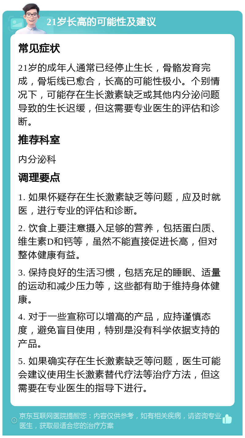 21岁长高的可能性及建议 常见症状 21岁的成年人通常已经停止生长，骨骼发育完成，骨垢线已愈合，长高的可能性极小。个别情况下，可能存在生长激素缺乏或其他内分泌问题导致的生长迟缓，但这需要专业医生的评估和诊断。 推荐科室 内分泌科 调理要点 1. 如果怀疑存在生长激素缺乏等问题，应及时就医，进行专业的评估和诊断。 2. 饮食上要注意摄入足够的营养，包括蛋白质、维生素D和钙等，虽然不能直接促进长高，但对整体健康有益。 3. 保持良好的生活习惯，包括充足的睡眠、适量的运动和减少压力等，这些都有助于维持身体健康。 4. 对于一些宣称可以增高的产品，应持谨慎态度，避免盲目使用，特别是没有科学依据支持的产品。 5. 如果确实存在生长激素缺乏等问题，医生可能会建议使用生长激素替代疗法等治疗方法，但这需要在专业医生的指导下进行。