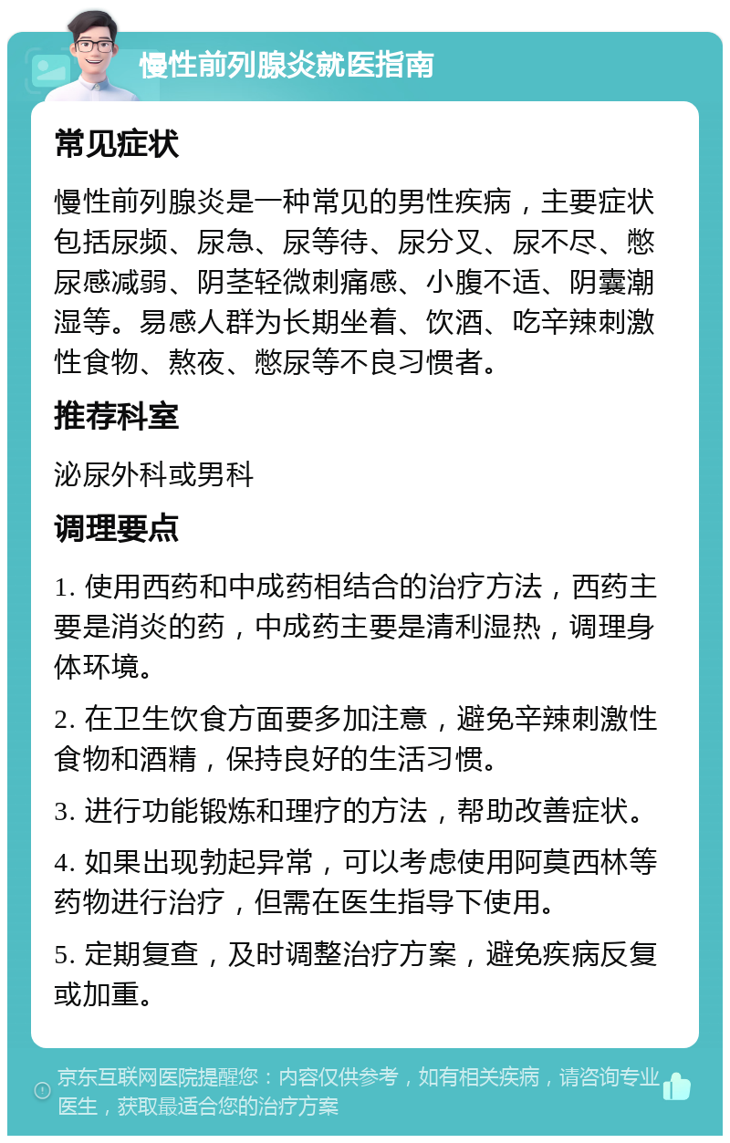 慢性前列腺炎就医指南 常见症状 慢性前列腺炎是一种常见的男性疾病，主要症状包括尿频、尿急、尿等待、尿分叉、尿不尽、憋尿感减弱、阴茎轻微刺痛感、小腹不适、阴囊潮湿等。易感人群为长期坐着、饮酒、吃辛辣刺激性食物、熬夜、憋尿等不良习惯者。 推荐科室 泌尿外科或男科 调理要点 1. 使用西药和中成药相结合的治疗方法，西药主要是消炎的药，中成药主要是清利湿热，调理身体环境。 2. 在卫生饮食方面要多加注意，避免辛辣刺激性食物和酒精，保持良好的生活习惯。 3. 进行功能锻炼和理疗的方法，帮助改善症状。 4. 如果出现勃起异常，可以考虑使用阿莫西林等药物进行治疗，但需在医生指导下使用。 5. 定期复查，及时调整治疗方案，避免疾病反复或加重。