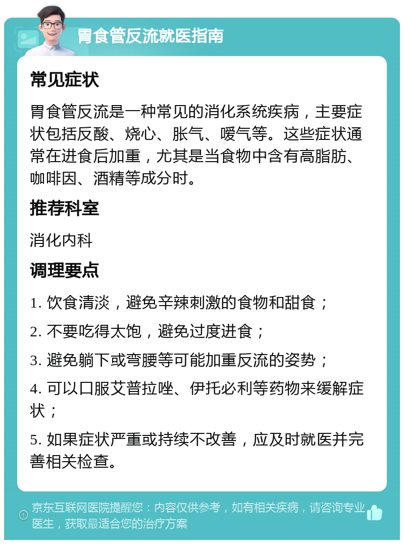 胃食管反流就医指南 常见症状 胃食管反流是一种常见的消化系统疾病，主要症状包括反酸、烧心、胀气、嗳气等。这些症状通常在进食后加重，尤其是当食物中含有高脂肪、咖啡因、酒精等成分时。 推荐科室 消化内科 调理要点 1. 饮食清淡，避免辛辣刺激的食物和甜食； 2. 不要吃得太饱，避免过度进食； 3. 避免躺下或弯腰等可能加重反流的姿势； 4. 可以口服艾普拉唑、伊托必利等药物来缓解症状； 5. 如果症状严重或持续不改善，应及时就医并完善相关检查。