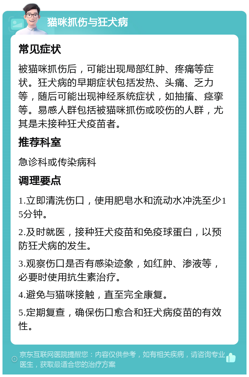 猫咪抓伤与狂犬病 常见症状 被猫咪抓伤后，可能出现局部红肿、疼痛等症状。狂犬病的早期症状包括发热、头痛、乏力等，随后可能出现神经系统症状，如抽搐、痉挛等。易感人群包括被猫咪抓伤或咬伤的人群，尤其是未接种狂犬疫苗者。 推荐科室 急诊科或传染病科 调理要点 1.立即清洗伤口，使用肥皂水和流动水冲洗至少15分钟。 2.及时就医，接种狂犬疫苗和免疫球蛋白，以预防狂犬病的发生。 3.观察伤口是否有感染迹象，如红肿、渗液等，必要时使用抗生素治疗。 4.避免与猫咪接触，直至完全康复。 5.定期复查，确保伤口愈合和狂犬病疫苗的有效性。