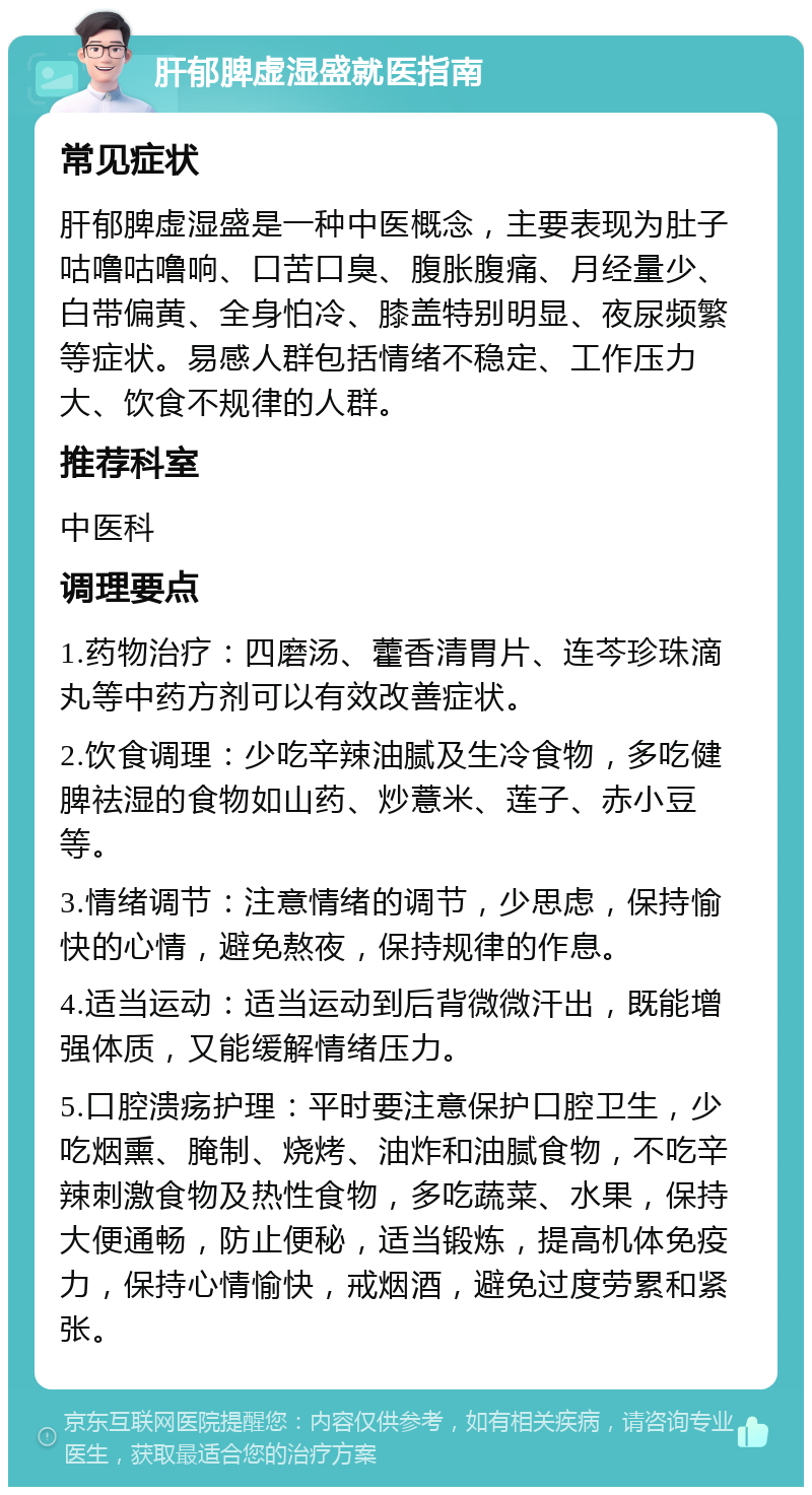 肝郁脾虚湿盛就医指南 常见症状 肝郁脾虚湿盛是一种中医概念，主要表现为肚子咕噜咕噜响、口苦口臭、腹胀腹痛、月经量少、白带偏黄、全身怕冷、膝盖特别明显、夜尿频繁等症状。易感人群包括情绪不稳定、工作压力大、饮食不规律的人群。 推荐科室 中医科 调理要点 1.药物治疗：四磨汤、藿香清胃片、连芩珍珠滴丸等中药方剂可以有效改善症状。 2.饮食调理：少吃辛辣油腻及生冷食物，多吃健脾祛湿的食物如山药、炒薏米、莲子、赤小豆等。 3.情绪调节：注意情绪的调节，少思虑，保持愉快的心情，避免熬夜，保持规律的作息。 4.适当运动：适当运动到后背微微汗出，既能增强体质，又能缓解情绪压力。 5.口腔溃疡护理：平时要注意保护口腔卫生，少吃烟熏、腌制、烧烤、油炸和油腻食物，不吃辛辣刺激食物及热性食物，多吃蔬菜、水果，保持大便通畅，防止便秘，适当锻炼，提高机体免疫力，保持心情愉快，戒烟酒，避免过度劳累和紧张。