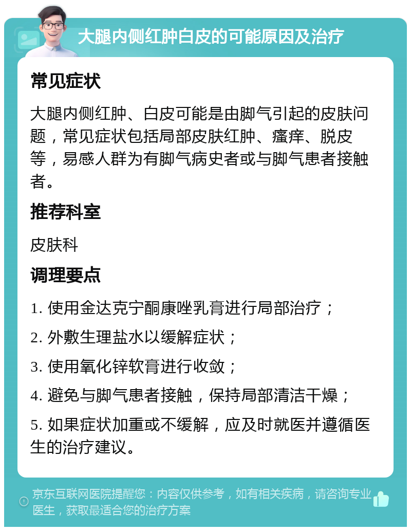 大腿内侧红肿白皮的可能原因及治疗 常见症状 大腿内侧红肿、白皮可能是由脚气引起的皮肤问题，常见症状包括局部皮肤红肿、瘙痒、脱皮等，易感人群为有脚气病史者或与脚气患者接触者。 推荐科室 皮肤科 调理要点 1. 使用金达克宁酮康唑乳膏进行局部治疗； 2. 外敷生理盐水以缓解症状； 3. 使用氧化锌软膏进行收敛； 4. 避免与脚气患者接触，保持局部清洁干燥； 5. 如果症状加重或不缓解，应及时就医并遵循医生的治疗建议。