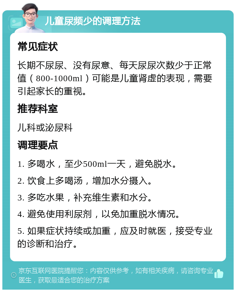 儿童尿频少的调理方法 常见症状 长期不尿尿、没有尿意、每天尿尿次数少于正常值（800-1000ml）可能是儿童肾虚的表现，需要引起家长的重视。 推荐科室 儿科或泌尿科 调理要点 1. 多喝水，至少500ml一天，避免脱水。 2. 饮食上多喝汤，增加水分摄入。 3. 多吃水果，补充维生素和水分。 4. 避免使用利尿剂，以免加重脱水情况。 5. 如果症状持续或加重，应及时就医，接受专业的诊断和治疗。