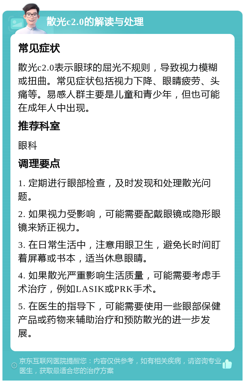 散光c2.0的解读与处理 常见症状 散光c2.0表示眼球的屈光不规则，导致视力模糊或扭曲。常见症状包括视力下降、眼睛疲劳、头痛等。易感人群主要是儿童和青少年，但也可能在成年人中出现。 推荐科室 眼科 调理要点 1. 定期进行眼部检查，及时发现和处理散光问题。 2. 如果视力受影响，可能需要配戴眼镜或隐形眼镜来矫正视力。 3. 在日常生活中，注意用眼卫生，避免长时间盯着屏幕或书本，适当休息眼睛。 4. 如果散光严重影响生活质量，可能需要考虑手术治疗，例如LASIK或PRK手术。 5. 在医生的指导下，可能需要使用一些眼部保健产品或药物来辅助治疗和预防散光的进一步发展。