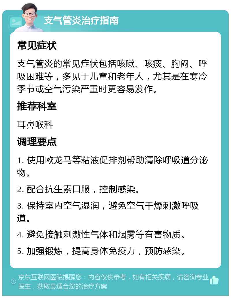 支气管炎治疗指南 常见症状 支气管炎的常见症状包括咳嗽、咳痰、胸闷、呼吸困难等，多见于儿童和老年人，尤其是在寒冷季节或空气污染严重时更容易发作。 推荐科室 耳鼻喉科 调理要点 1. 使用欧龙马等粘液促排剂帮助清除呼吸道分泌物。 2. 配合抗生素口服，控制感染。 3. 保持室内空气湿润，避免空气干燥刺激呼吸道。 4. 避免接触刺激性气体和烟雾等有害物质。 5. 加强锻炼，提高身体免疫力，预防感染。