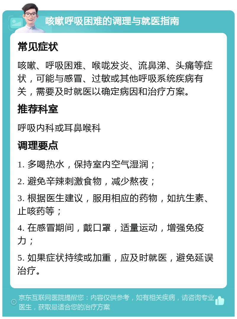 咳嗽呼吸困难的调理与就医指南 常见症状 咳嗽、呼吸困难、喉咙发炎、流鼻涕、头痛等症状，可能与感冒、过敏或其他呼吸系统疾病有关，需要及时就医以确定病因和治疗方案。 推荐科室 呼吸内科或耳鼻喉科 调理要点 1. 多喝热水，保持室内空气湿润； 2. 避免辛辣刺激食物，减少熬夜； 3. 根据医生建议，服用相应的药物，如抗生素、止咳药等； 4. 在感冒期间，戴口罩，适量运动，增强免疫力； 5. 如果症状持续或加重，应及时就医，避免延误治疗。