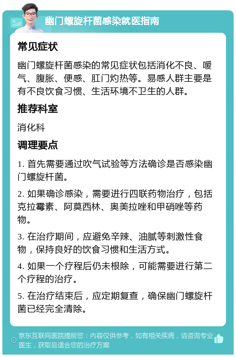 幽门螺旋杆菌感染就医指南 常见症状 幽门螺旋杆菌感染的常见症状包括消化不良、嗳气、腹胀、便感、肛门灼热等。易感人群主要是有不良饮食习惯、生活环境不卫生的人群。 推荐科室 消化科 调理要点 1. 首先需要通过吹气试验等方法确诊是否感染幽门螺旋杆菌。 2. 如果确诊感染，需要进行四联药物治疗，包括克拉霉素、阿莫西林、奥美拉唑和甲硝唑等药物。 3. 在治疗期间，应避免辛辣、油腻等刺激性食物，保持良好的饮食习惯和生活方式。 4. 如果一个疗程后仍未根除，可能需要进行第二个疗程的治疗。 5. 在治疗结束后，应定期复查，确保幽门螺旋杆菌已经完全清除。