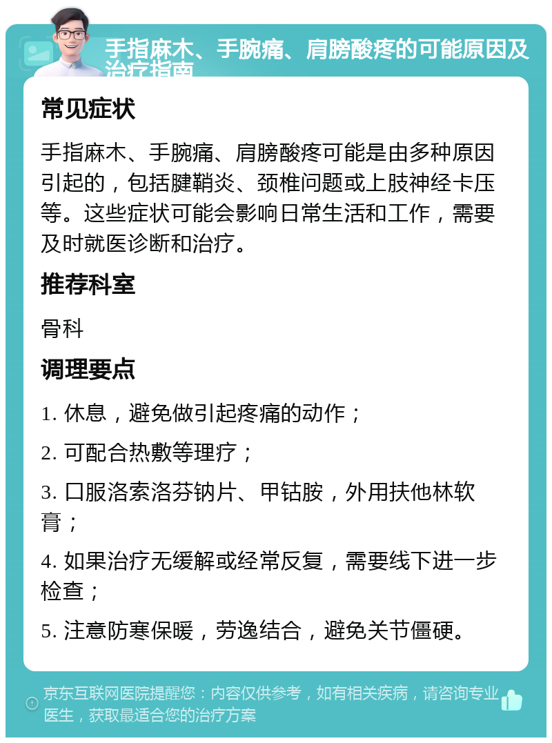 手指麻木、手腕痛、肩膀酸疼的可能原因及治疗指南 常见症状 手指麻木、手腕痛、肩膀酸疼可能是由多种原因引起的，包括腱鞘炎、颈椎问题或上肢神经卡压等。这些症状可能会影响日常生活和工作，需要及时就医诊断和治疗。 推荐科室 骨科 调理要点 1. 休息，避免做引起疼痛的动作； 2. 可配合热敷等理疗； 3. 口服洛索洛芬钠片、甲钴胺，外用扶他林软膏； 4. 如果治疗无缓解或经常反复，需要线下进一步检查； 5. 注意防寒保暖，劳逸结合，避免关节僵硬。