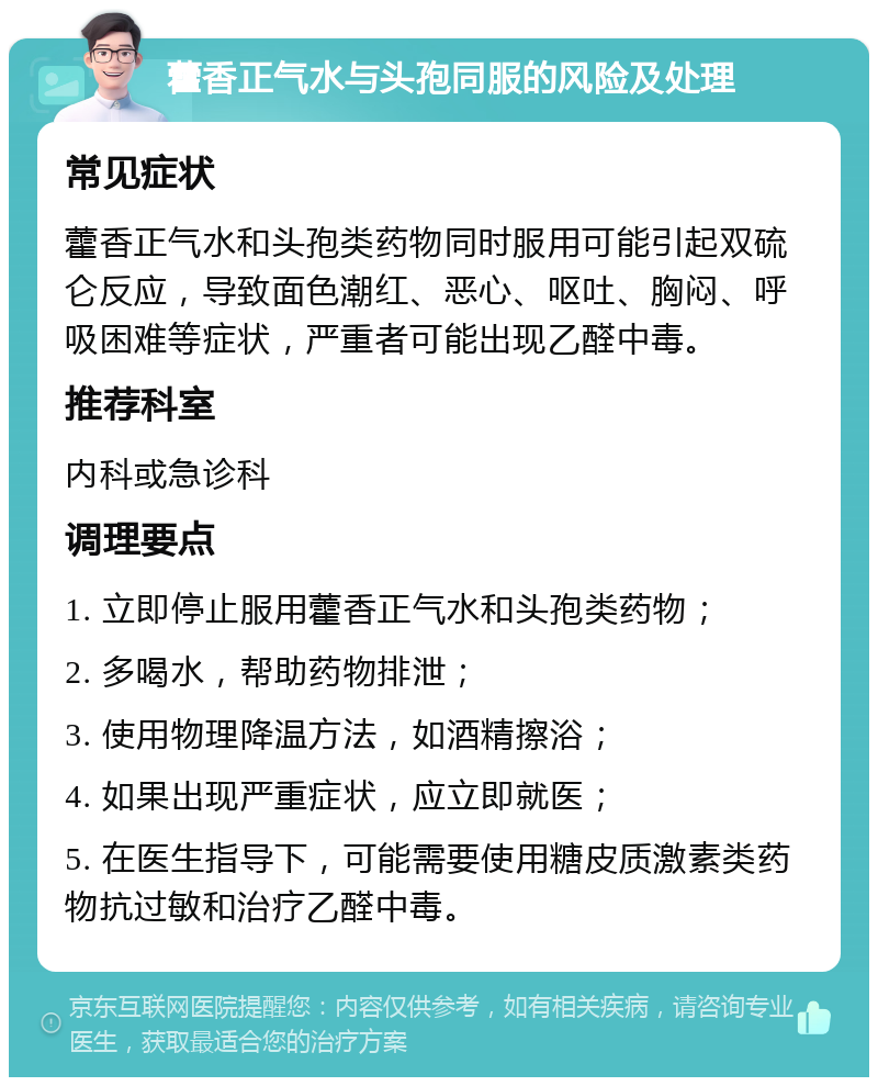 藿香正气水与头孢同服的风险及处理 常见症状 藿香正气水和头孢类药物同时服用可能引起双硫仑反应，导致面色潮红、恶心、呕吐、胸闷、呼吸困难等症状，严重者可能出现乙醛中毒。 推荐科室 内科或急诊科 调理要点 1. 立即停止服用藿香正气水和头孢类药物； 2. 多喝水，帮助药物排泄； 3. 使用物理降温方法，如酒精擦浴； 4. 如果出现严重症状，应立即就医； 5. 在医生指导下，可能需要使用糖皮质激素类药物抗过敏和治疗乙醛中毒。