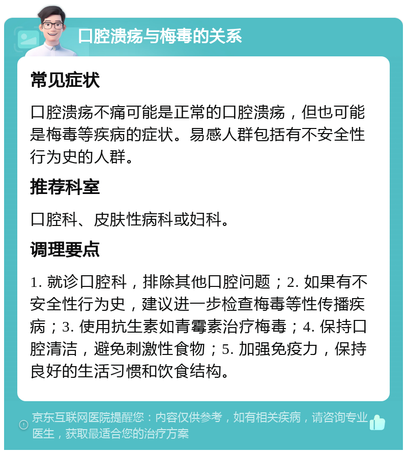 口腔溃疡与梅毒的关系 常见症状 口腔溃疡不痛可能是正常的口腔溃疡，但也可能是梅毒等疾病的症状。易感人群包括有不安全性行为史的人群。 推荐科室 口腔科、皮肤性病科或妇科。 调理要点 1. 就诊口腔科，排除其他口腔问题；2. 如果有不安全性行为史，建议进一步检查梅毒等性传播疾病；3. 使用抗生素如青霉素治疗梅毒；4. 保持口腔清洁，避免刺激性食物；5. 加强免疫力，保持良好的生活习惯和饮食结构。