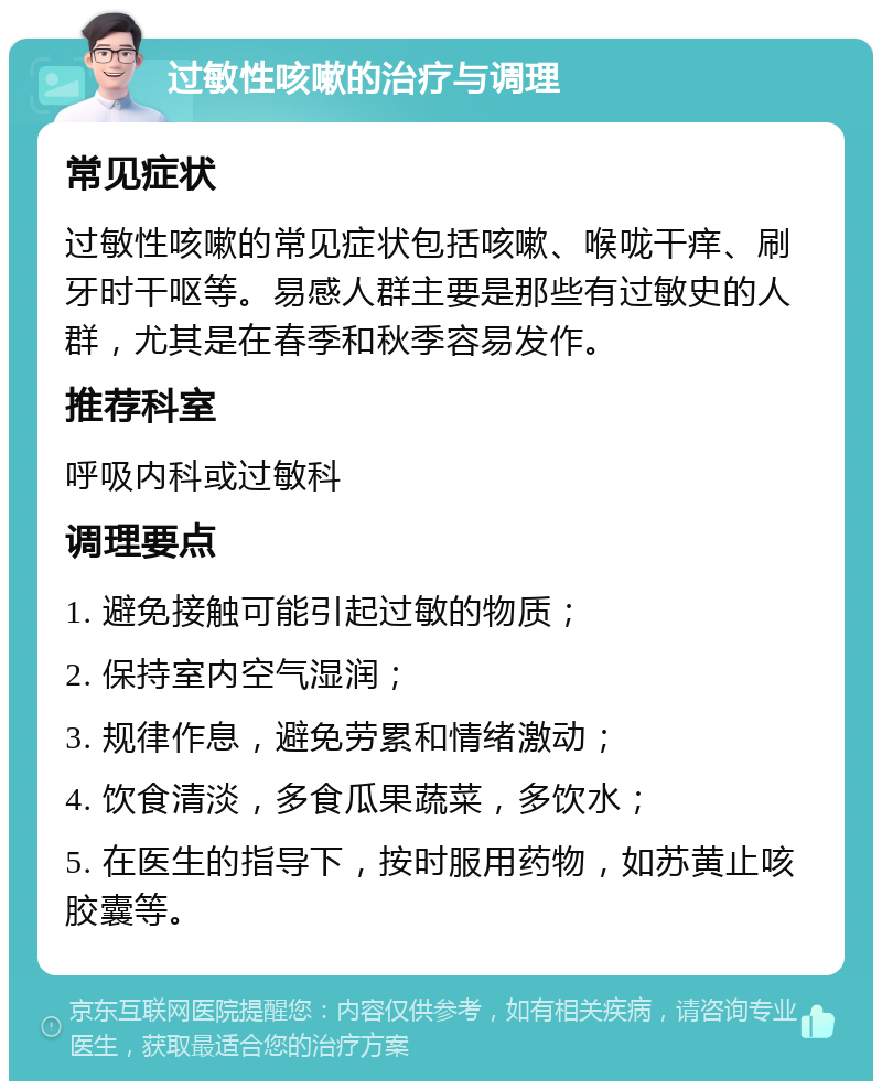 过敏性咳嗽的治疗与调理 常见症状 过敏性咳嗽的常见症状包括咳嗽、喉咙干痒、刷牙时干呕等。易感人群主要是那些有过敏史的人群，尤其是在春季和秋季容易发作。 推荐科室 呼吸内科或过敏科 调理要点 1. 避免接触可能引起过敏的物质； 2. 保持室内空气湿润； 3. 规律作息，避免劳累和情绪激动； 4. 饮食清淡，多食瓜果蔬菜，多饮水； 5. 在医生的指导下，按时服用药物，如苏黄止咳胶囊等。