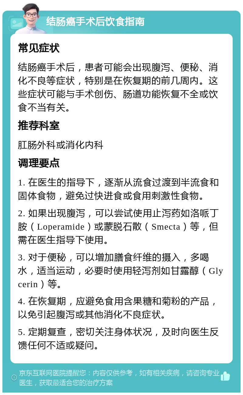 结肠癌手术后饮食指南 常见症状 结肠癌手术后，患者可能会出现腹泻、便秘、消化不良等症状，特别是在恢复期的前几周内。这些症状可能与手术创伤、肠道功能恢复不全或饮食不当有关。 推荐科室 肛肠外科或消化内科 调理要点 1. 在医生的指导下，逐渐从流食过渡到半流食和固体食物，避免过快进食或食用刺激性食物。 2. 如果出现腹泻，可以尝试使用止泻药如洛哌丁胺（Loperamide）或蒙脱石散（Smecta）等，但需在医生指导下使用。 3. 对于便秘，可以增加膳食纤维的摄入，多喝水，适当运动，必要时使用轻泻剂如甘露醇（Glycerin）等。 4. 在恢复期，应避免食用含果糖和菊粉的产品，以免引起腹泻或其他消化不良症状。 5. 定期复查，密切关注身体状况，及时向医生反馈任何不适或疑问。