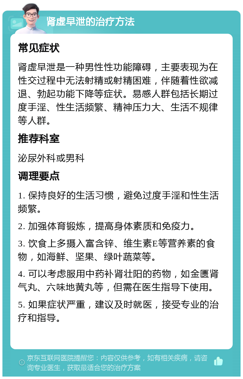 肾虚早泄的治疗方法 常见症状 肾虚早泄是一种男性性功能障碍，主要表现为在性交过程中无法射精或射精困难，伴随着性欲减退、勃起功能下降等症状。易感人群包括长期过度手淫、性生活频繁、精神压力大、生活不规律等人群。 推荐科室 泌尿外科或男科 调理要点 1. 保持良好的生活习惯，避免过度手淫和性生活频繁。 2. 加强体育锻炼，提高身体素质和免疫力。 3. 饮食上多摄入富含锌、维生素E等营养素的食物，如海鲜、坚果、绿叶蔬菜等。 4. 可以考虑服用中药补肾壮阳的药物，如金匮肾气丸、六味地黄丸等，但需在医生指导下使用。 5. 如果症状严重，建议及时就医，接受专业的治疗和指导。