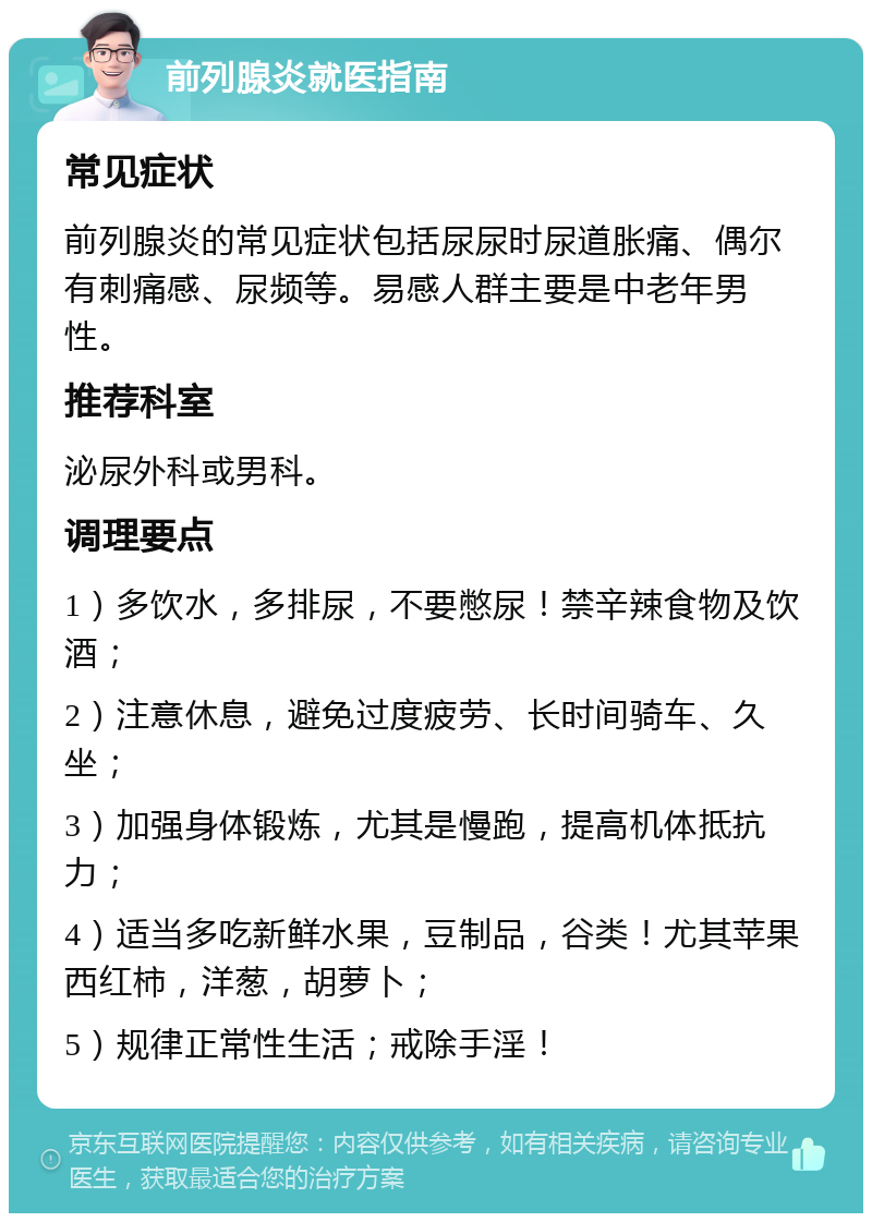 前列腺炎就医指南 常见症状 前列腺炎的常见症状包括尿尿时尿道胀痛、偶尔有刺痛感、尿频等。易感人群主要是中老年男性。 推荐科室 泌尿外科或男科。 调理要点 1）多饮水，多排尿，不要憋尿！禁辛辣食物及饮酒； 2）注意休息，避免过度疲劳、长时间骑车、久坐； 3）加强身体锻炼，尤其是慢跑，提高机体抵抗力； 4）适当多吃新鲜水果，豆制品，谷类！尤其苹果西红柿，洋葱，胡萝卜； 5）规律正常性生活；戒除手淫！