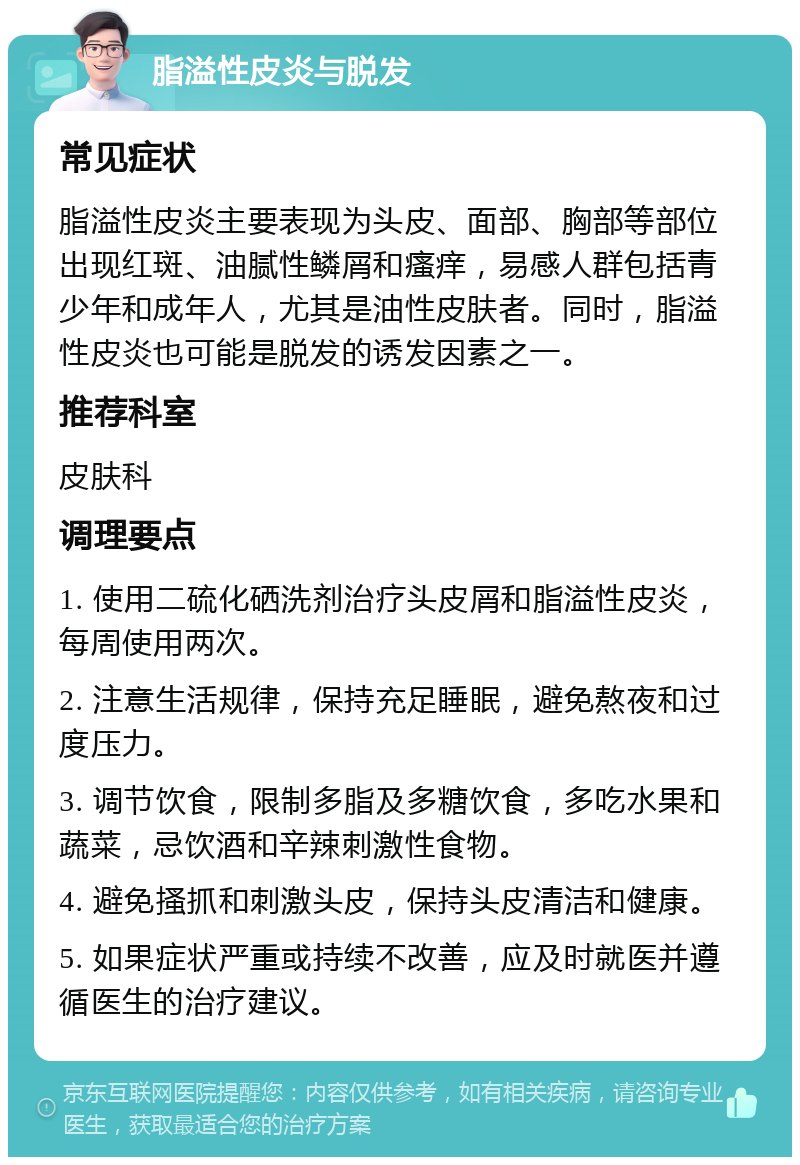 脂溢性皮炎与脱发 常见症状 脂溢性皮炎主要表现为头皮、面部、胸部等部位出现红斑、油腻性鳞屑和瘙痒，易感人群包括青少年和成年人，尤其是油性皮肤者。同时，脂溢性皮炎也可能是脱发的诱发因素之一。 推荐科室 皮肤科 调理要点 1. 使用二硫化硒洗剂治疗头皮屑和脂溢性皮炎，每周使用两次。 2. 注意生活规律，保持充足睡眠，避免熬夜和过度压力。 3. 调节饮食，限制多脂及多糖饮食，多吃水果和蔬菜，忌饮酒和辛辣刺激性食物。 4. 避免搔抓和刺激头皮，保持头皮清洁和健康。 5. 如果症状严重或持续不改善，应及时就医并遵循医生的治疗建议。