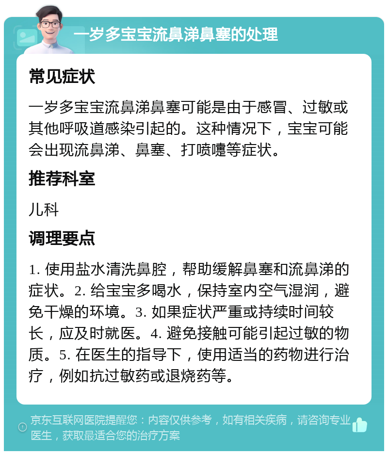 一岁多宝宝流鼻涕鼻塞的处理 常见症状 一岁多宝宝流鼻涕鼻塞可能是由于感冒、过敏或其他呼吸道感染引起的。这种情况下，宝宝可能会出现流鼻涕、鼻塞、打喷嚏等症状。 推荐科室 儿科 调理要点 1. 使用盐水清洗鼻腔，帮助缓解鼻塞和流鼻涕的症状。2. 给宝宝多喝水，保持室内空气湿润，避免干燥的环境。3. 如果症状严重或持续时间较长，应及时就医。4. 避免接触可能引起过敏的物质。5. 在医生的指导下，使用适当的药物进行治疗，例如抗过敏药或退烧药等。