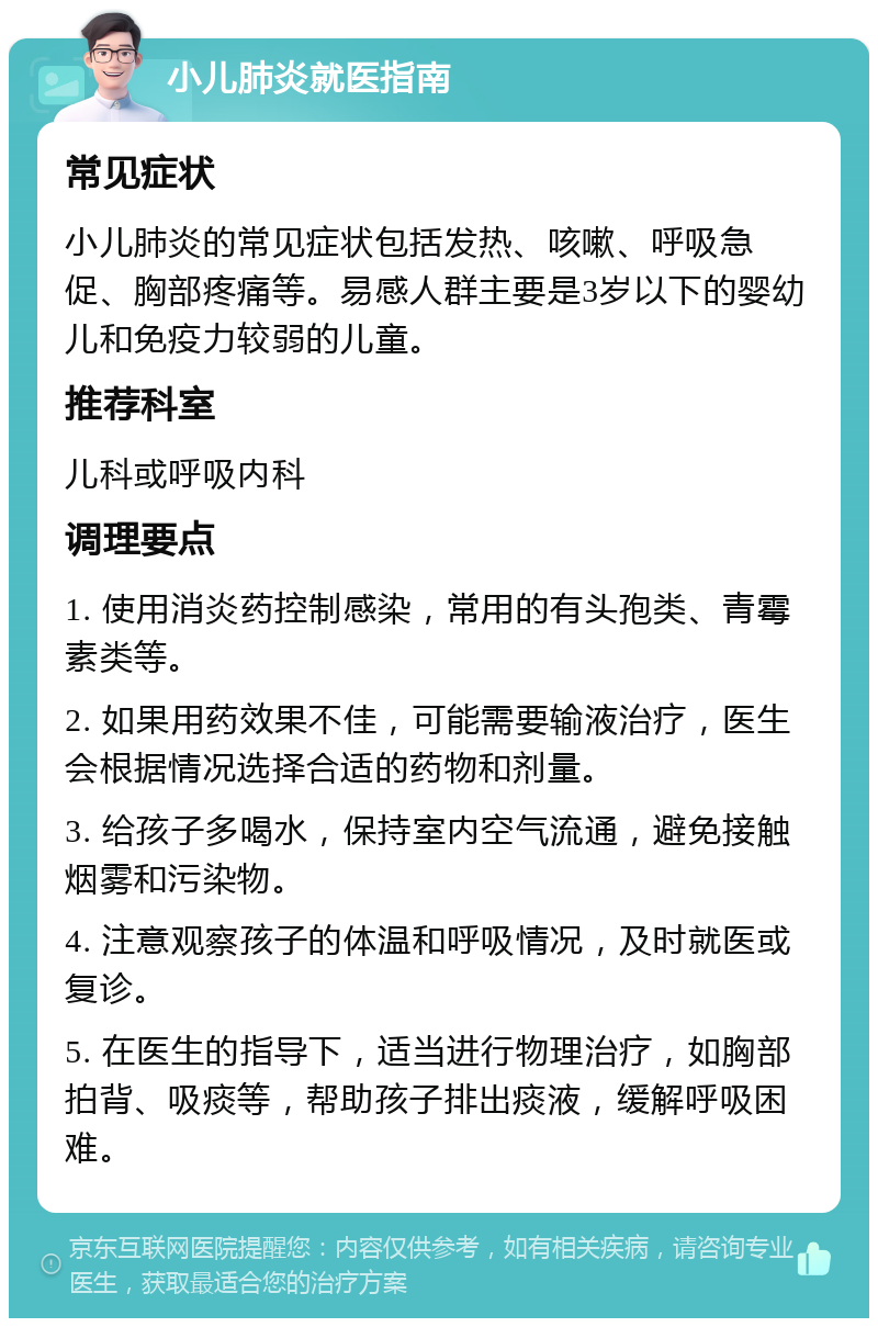 小儿肺炎就医指南 常见症状 小儿肺炎的常见症状包括发热、咳嗽、呼吸急促、胸部疼痛等。易感人群主要是3岁以下的婴幼儿和免疫力较弱的儿童。 推荐科室 儿科或呼吸内科 调理要点 1. 使用消炎药控制感染，常用的有头孢类、青霉素类等。 2. 如果用药效果不佳，可能需要输液治疗，医生会根据情况选择合适的药物和剂量。 3. 给孩子多喝水，保持室内空气流通，避免接触烟雾和污染物。 4. 注意观察孩子的体温和呼吸情况，及时就医或复诊。 5. 在医生的指导下，适当进行物理治疗，如胸部拍背、吸痰等，帮助孩子排出痰液，缓解呼吸困难。