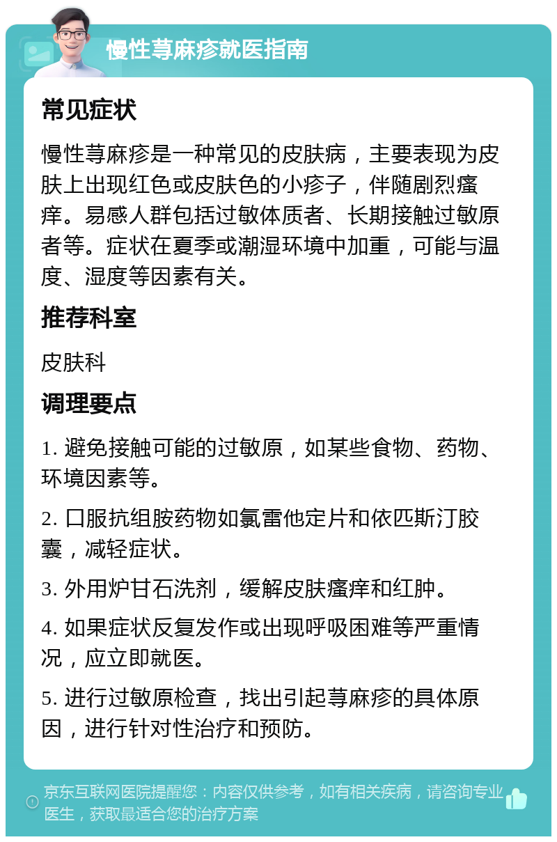 慢性荨麻疹就医指南 常见症状 慢性荨麻疹是一种常见的皮肤病，主要表现为皮肤上出现红色或皮肤色的小疹子，伴随剧烈瘙痒。易感人群包括过敏体质者、长期接触过敏原者等。症状在夏季或潮湿环境中加重，可能与温度、湿度等因素有关。 推荐科室 皮肤科 调理要点 1. 避免接触可能的过敏原，如某些食物、药物、环境因素等。 2. 口服抗组胺药物如氯雷他定片和依匹斯汀胶囊，减轻症状。 3. 外用炉甘石洗剂，缓解皮肤瘙痒和红肿。 4. 如果症状反复发作或出现呼吸困难等严重情况，应立即就医。 5. 进行过敏原检查，找出引起荨麻疹的具体原因，进行针对性治疗和预防。