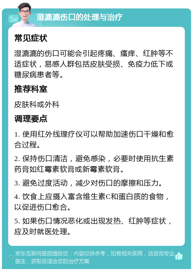 湿漉漉伤口的处理与治疗 常见症状 湿漉漉的伤口可能会引起疼痛、瘙痒、红肿等不适症状，易感人群包括皮肤受损、免疫力低下或糖尿病患者等。 推荐科室 皮肤科或外科 调理要点 1. 使用红外线理疗仪可以帮助加速伤口干燥和愈合过程。 2. 保持伤口清洁，避免感染，必要时使用抗生素药膏如红霉素软膏或新霉素软膏。 3. 避免过度活动，减少对伤口的摩擦和压力。 4. 饮食上应摄入富含维生素C和蛋白质的食物，以促进伤口愈合。 5. 如果伤口情况恶化或出现发热、红肿等症状，应及时就医处理。