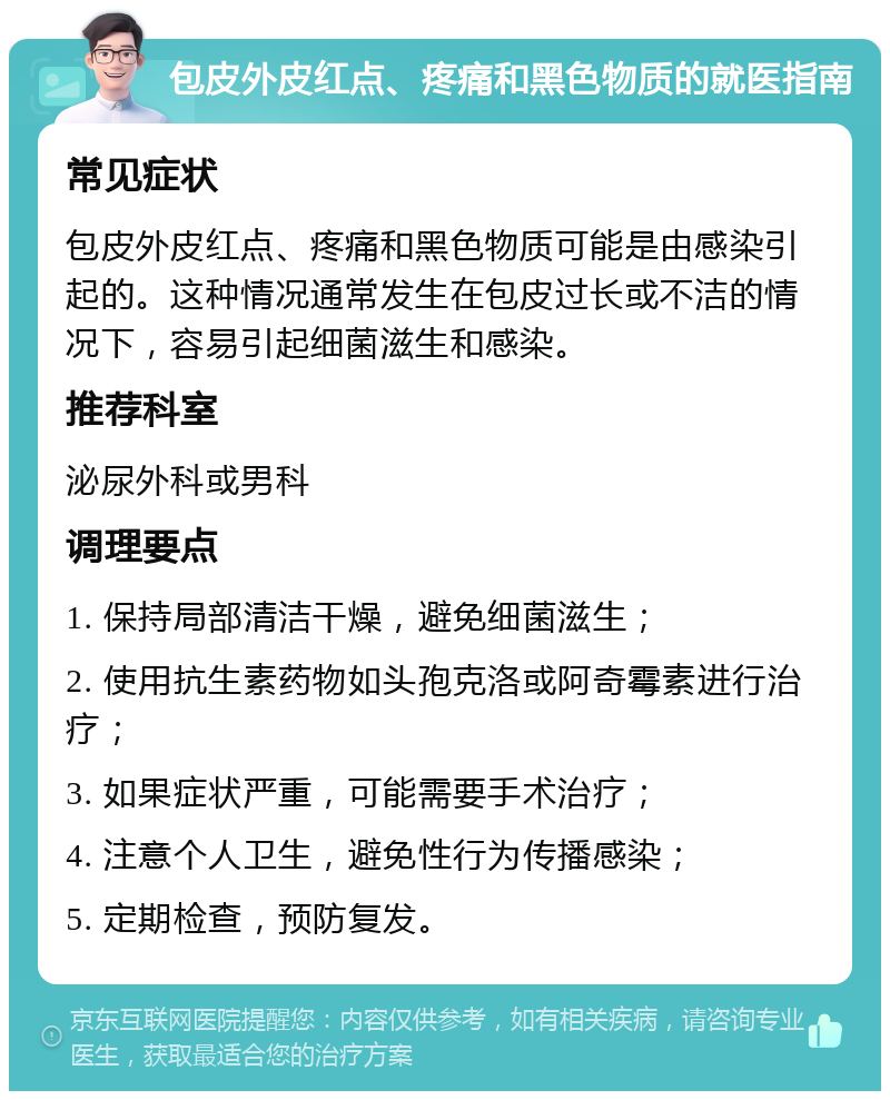 包皮外皮红点、疼痛和黑色物质的就医指南 常见症状 包皮外皮红点、疼痛和黑色物质可能是由感染引起的。这种情况通常发生在包皮过长或不洁的情况下，容易引起细菌滋生和感染。 推荐科室 泌尿外科或男科 调理要点 1. 保持局部清洁干燥，避免细菌滋生； 2. 使用抗生素药物如头孢克洛或阿奇霉素进行治疗； 3. 如果症状严重，可能需要手术治疗； 4. 注意个人卫生，避免性行为传播感染； 5. 定期检查，预防复发。