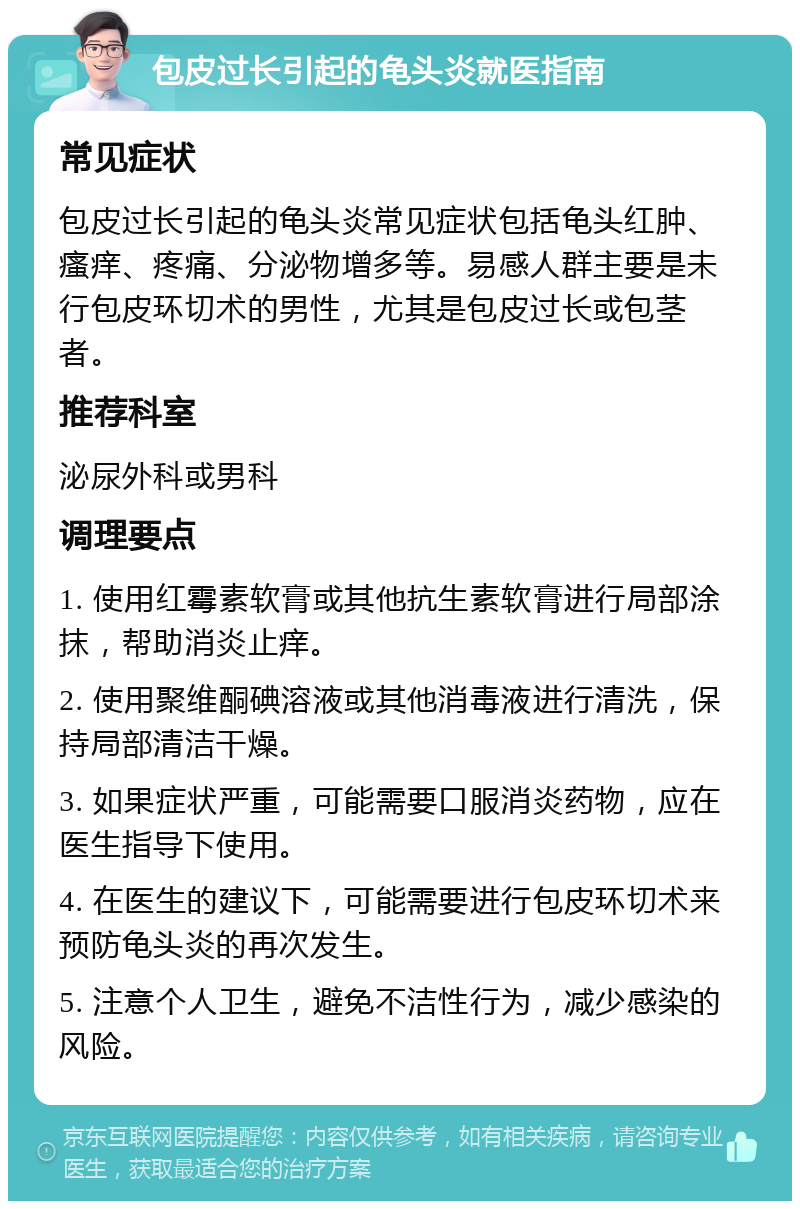 包皮过长引起的龟头炎就医指南 常见症状 包皮过长引起的龟头炎常见症状包括龟头红肿、瘙痒、疼痛、分泌物增多等。易感人群主要是未行包皮环切术的男性，尤其是包皮过长或包茎者。 推荐科室 泌尿外科或男科 调理要点 1. 使用红霉素软膏或其他抗生素软膏进行局部涂抹，帮助消炎止痒。 2. 使用聚维酮碘溶液或其他消毒液进行清洗，保持局部清洁干燥。 3. 如果症状严重，可能需要口服消炎药物，应在医生指导下使用。 4. 在医生的建议下，可能需要进行包皮环切术来预防龟头炎的再次发生。 5. 注意个人卫生，避免不洁性行为，减少感染的风险。