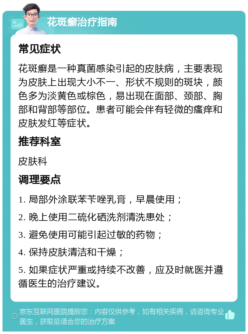 花斑癣治疗指南 常见症状 花斑癣是一种真菌感染引起的皮肤病，主要表现为皮肤上出现大小不一、形状不规则的斑块，颜色多为淡黄色或棕色，易出现在面部、颈部、胸部和背部等部位。患者可能会伴有轻微的瘙痒和皮肤发红等症状。 推荐科室 皮肤科 调理要点 1. 局部外涂联苯苄唑乳膏，早晨使用； 2. 晚上使用二硫化硒洗剂清洗患处； 3. 避免使用可能引起过敏的药物； 4. 保持皮肤清洁和干燥； 5. 如果症状严重或持续不改善，应及时就医并遵循医生的治疗建议。